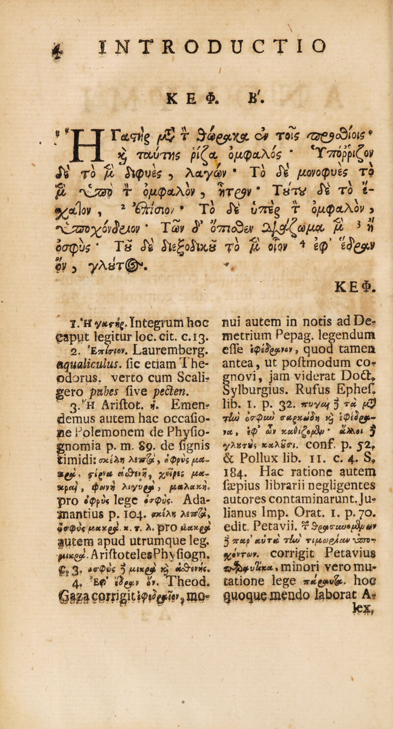 £ INTRODUCTIO 8 K E Φ. B'. HF&gifg f Sv&xy. ov T©?£ f®&3!oi$9 Xj TOUTtfS ^ίζοί, ομφχΑοζ * 'Υττόρριζον Το fi $1φν1ς 5 A<xy<iv * Το Λ' μονοφνζς το μ r\jsm τ νμφ&λον 5 ΤίΤ^ν * Τβτν <Γέ το e- , 2 Ότίσιο; 9 Το ύττε'ξ τ ομ<ρ&λον > *\1πτοχον$&ον * Τώ ο7ηοϋεν οφ^ζωμα· fi 3 n οσφυς * Τ» Λ' ί^ξοίΡςί το μ efgy * e$’ eig$c,y ©κ 3 yA8T(§K ΚΕΦ. nui autem in notis ad De? metrium Pepag. legendum efle ίφ&ζρη*, quod tamen antea, ut poftmodum co* gnovi, jam viderat Dofr* Sylburgius. Rufus Ephef. lib. I. p. 32. 9Γvyaf J τ» jtw o<rptw ν&ζ&ΰΐγι ίφ($ζρ- ycc > \φ* ωι χαΰιζοβμ * «Met ^ γλχηίϊ xxlSrt. COnf. p. J2? & Pollux lib. 11. c. 4. S9 184. Hac ratione autem faepius librarii negligentes autores contaminarunt.Ju- lianus Imp. Orat. 1. p. 70. edit, Petavii. τ $■(&<?uv«$/uv* ·} Trecf xvrti tIuj τιμωρ/α* 'uzzmr %tvT*y. corrigit Feta vius *$>φυ%*Λ, minori vero mu¬ tatione lege nJL&vfa. hoc quoque mendo laborat A? tex, 1. *h yxrfy*Integrum hoc caput legitur loc. cit. c.13. 2. ’ΐπίπον. Lauremberg. aqualiculus, fic etiam The¬ odorus. verto cum Scali? gero pubes ii ve pecten. 3. ?/h Ariflot. 4. Emen? demus autem hac occailo- ae Polemonem de Phyfio- gnomia p. m. S9. de (ignis timidis σχέ^« Xiwfe, όφρνς μα~ ψΐξΐ& «u&i»?, xfifiί μ*- stpetf , tpeovv Xityvyl, μαλακά pro β>ρ«« lege *V<py5, Ada¬ manti us p. 104. mite λιπ&> νψφνς μαχξβ. *. r. λ. pro futem apud utrumque leg, μ ικ&. AriflotelesPhyiiogn. <pa 3. Α^φνς «) μικ^ «eSWff. 4. $*· Theod. Qm ?i»Wg4 \9?gw> , fl»Q*