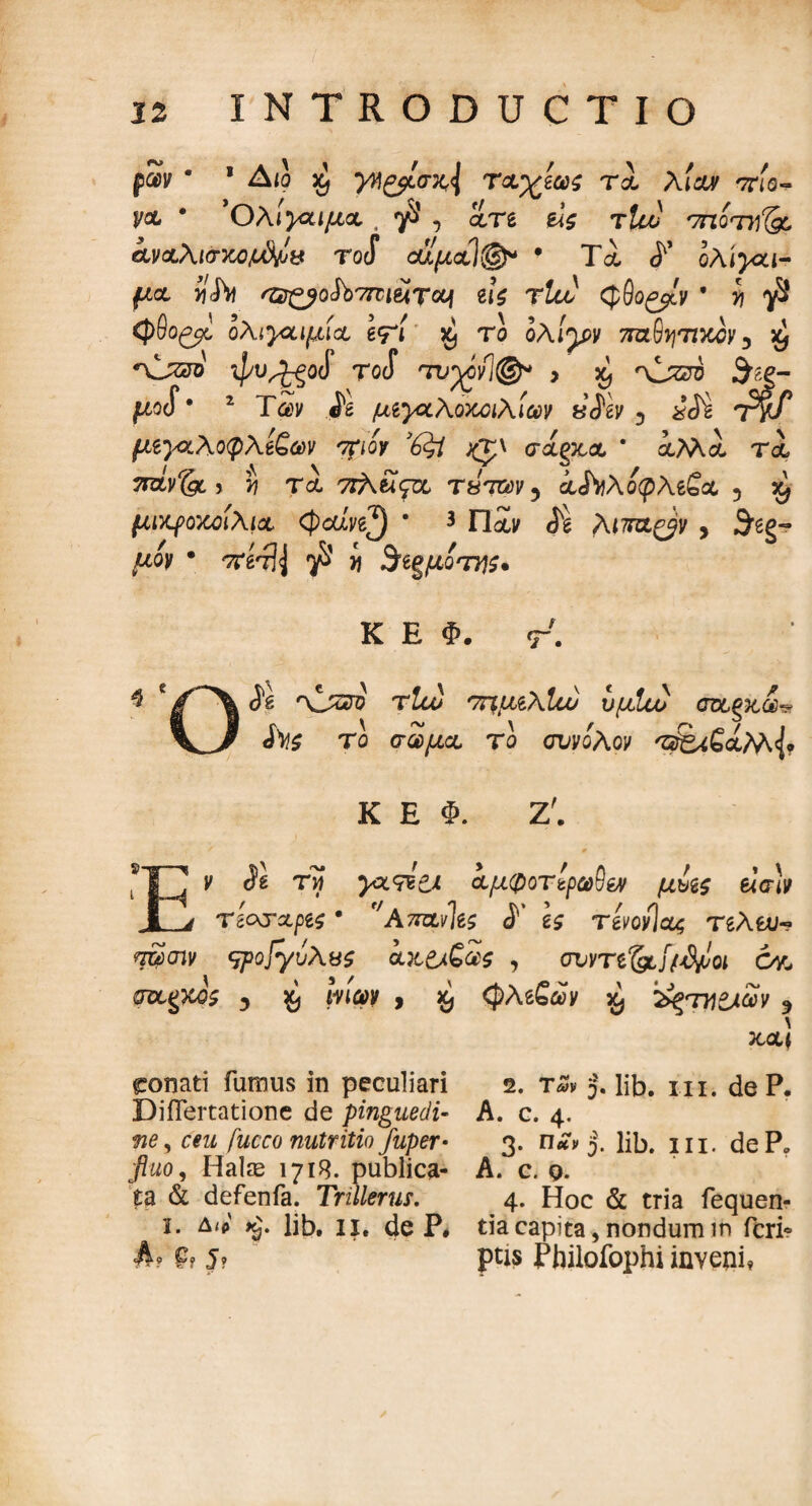 ρων β 1 Aio % γ^ζβίστι\ τα’χίως τα, λίαν πιο- V& * ’Ολιγαιμα . yS’ , ατε ύζ τUu '7ηότγ'& αναλισχϋ^χ Tocf οίψαΊ®* * Τα, ολιγαι- f^a virfo 'Ή£βο$ϊ>7πιέίτονι ζι$ τΐα) φθο^ίν * i ^8 φΘο^ ολιγαιμία, \<?[ χ) το ολίγ*ν τηζ-θητιχον y £ *\Jzjo ψυ^-ξοί roS τυ%όν1@* > ^ 'xLsztb «Shg- pcf* 2 TSv .ig μιγοίλοκοιλίωv ·, xii TW μζγζλοφλίζων ηrioy ’6$t φ\ σάξκα * αΜα τα, > ί) τα, ττλβϊςΊχ tw, άΛλοφλεβα 5 μικροκοιλια <φοώ£^) * 3 Παν <5^ Λίττα^ν , ^gg- ^ον · irHfy ^8 i $ίξμοτήζ· Κ Ε Φ. τ7. 4 * ίδ 'Xjzzo τΐω ττιμιλίυυ νμίοο cπχ,ξκά $^ζ το σώμα το συνόλον 'zafciSaM Κ Ε Φ. Ζ'. ν λ τϊ αμφοτίρω5ίν μυζς βίσίν τί&τχρζς · f/A7rαν]β$ <Γ 1$ τίνονίας τδλευ- *τ£)σιν qpop/ύλνζ αα&ζως , συντί&Ιί^οι όγ^ pztgw? y WWV > & φλββίν £ '^ΤΥΙίλων y \ και ronati fumus in peculiari 2. τ«> J. lib. ni. de P. DiiTertatione de pinguedi- A. c. 4, flg, fucco nutritio juper· 3. j. lib, 111. deP. fluo. Halas 1718. publica- A. c. q. ta & defenfa. Trillerus. 4. Hoc & tria fequen- i. δ<ρ lib, ii, de P* tia capita, nondum in fcrie A* e, 5, ptis Pbilofophi inveni*