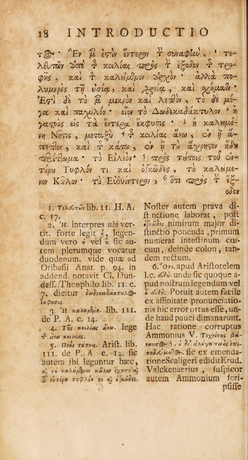 * *νΕν μ Ιτιν tvrt&v τ ονναφίω * 1 re- λΙΤτύν ^7Π5 Ύ> ΥΛΐλίΟζ ■'ΖΖξβζ τ g^oiW Τ* Τ(^~ 3 τ ηαλβ/οδμον ϊ>ξχον * λΜι cto- Xvptffh τνί &σίο& ? ?t&i ^ξδήχ ? ^ (^/ifioth * 3£<γ! <5^ Το ρί μικρόν neu λιι9ον > το <5*2 μι- yct net) τπννυλον · ©/oy το &.ω£ϊηαδχητυλον 1 Μ γαςρος e*£ Tet evre^t βηφυσις i y\ η&λ&μ,ζ- yy\ Nutzs , μ&'ττχ,ζυ 4 £ χοιλιαζ ceveο , ο# f i- TPsT^OV 3 Xot! £ OC&TSt) ^ OV V) Το Ct^p^V V\S*H 'Ζ&ίτΙωμ,α * το Eo\eoye 5 Τβτρις tgcF ci^ τίρπ Τυφλόν τι net) οίηωίϊς , το ηαλχμe- i/©r KaAoy * το EuOuOTe^y ? 6 om <Ί2ξβς τ 6ς- rtdbtf χ. Τίλ^τΛΐ!» lib. ί ι. Η. Αΐ e. 17* 2. Ή. interpres ubi ver- tit. forte legit f, legen¬ dum vero si vel ii. fic au¬ tem plerumque vocatur duodenum, vide quas ad Oribafii Anat. p. 94. in addend. notavit Cl. Dun- daflT. Theophilo lib. 11 c. 7. dicitur $&$ncet<$ni%.TvX(&· ϊχφνπς. 'H καλχών, lib. XII. de P. A. c. 14. 4.. t«$ κοιλίας k,vms lege ^ <&?/» ΧΟίλΐ&ς. npA τατοις. Arift. lib. in. de P. A c. 14. fic autem ibi leguntur haec, A re KstXufJfyjov ttuKc* (νκίπ ■2' cirifii τνφλο» τι Kj o[kw$h, Noder autem prava di- ft ndtione laborat , poft ifxuix nimirum major di- iiindtio ponenda .primum numerat inteftinum cce- cum, deinde colon, tan¬ dem re dum. 6/oTf.apud Ariftotelem l.c. άολ unde fic quoque a- pud noltrum legendum vel • dCdv. Potuit autem facile ex affinitate pronunciatio- nis hic error ortus e fle, un¬ de haud pauci dimanarunt. Idae ratione corruptus Ammonius V. πχ,ητης βά- vaver^ τ , c ctXoyiS τίνος ίπΐ- rn}<Tueil&·. fic ex emenda- tioneScaligeri ediditErud. Valckenaerius , iufpicor autem Ammonium feri- piiffc