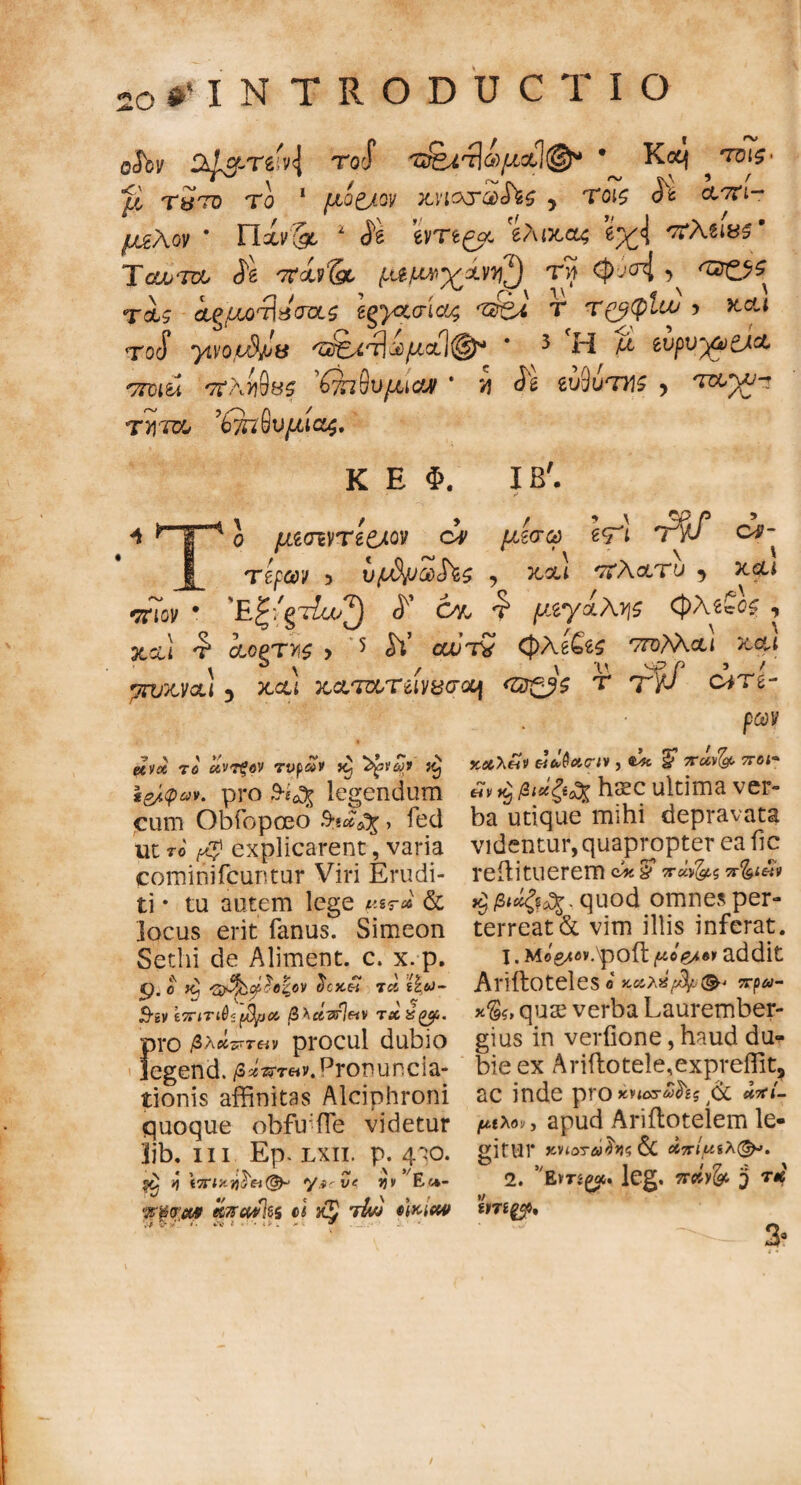 2o#'INTRODUC t i o eJby i roJ τ&ίτίωμαί®* Koq ^ tbTs· *β, Τ&ΊΌ TO 1 fJLQ£JQV KVl&SCtiStS y ΤΟΙζ cLTti- μζ\ον * Παν& 1 ίδ evTe^oc 'ίλικαζ 2χ<{ πλζΐ85' Tϋυυτΰο (ie 7τάρ& τη <J>vcr4 } Tot? ig/^o^aWs egγζσιας τ£ζΛ τ τ&φίω j και το$ yivotdjue τ^ί^^μαίφ4 * 3 Η Α ζυρνχϊ&α ποιύ *7ΐΚΐ$Βζ ($Ί&υμια9 * 'η ^ ζυ*)υτΥΐ$ y Tayj-z ΤΎ[Τυθ 'b7Ti§V(XlC!j$. Κ Ε Φ. ΙΒ'. 5 \ €<Γΐ ώ- V μζσι\Τ et/LQV ον μίσω ζτΊ 1Ψ Ttpcov 3 υρΔ/οοοίΖζ y και πλατύ y και 'E^/gT^o^ <ί Οχ £ μ.ζγαλν\ζ φλ€?0£ , xctl ^ αοξΤΥ,ς > 5 <$V αοτν 0Ae£s$ πολλά ι και πιον μνκναι y και κατχ,Τίΐνΰσοη TYf cm- ρων etvx το αντξον τυρά» ίζ Ζ^νων ί£ i&(pav. pro 9-iofc legendum cum Obfopoeo > fed ut το ^ explicarent, varia cominifcuntur Viri Erudi¬ ti · tu autem lege p%r* & locus erit fanus. Simeon Setlii de Aliment. c. x. p. 9-0 ^ ^C5C« TCi i£&>- eTTiT^i^OOi β λάνΡιΗν 7XZ(3Cf,. ΪΗΌ βλάπτε procul dubio egend. /3*Vr«v. pronuncia- tionis affinitas Alciphroni quoque obfiffle videtur ]jb. in Ep. lxii. p. 4^0. ί\ \πιχή$'&(& */.«' ve jjv E«*- Φψτ.Μ fCTrcwlss c( 'tIvj iMew κχλ£ν εϊ&$χ<πν , § πάν^ 7Γ01■» «v ^ βι*ζ*ο% haec ultima ver¬ ba utique mihi depravata videntur, quapropter ea fic reili tuerem c* & ^«>^.5 π%ι&* ^ quod omnes per¬ terreat & vim illis inferat. 1. Mog/ov.\poft ^o^e» addit Ariftoteles« κοίλ%β/. (&< πρω- *&, quae verba Laurember- gius in verfione, haud du¬ bie ex Ariilotele,expreffit, ac inde pro κηατ&&ς **ί- μιλον, apud Ariftotelem le¬ gitur χΗοτώ}ν<; & άπίμίλ<&>. 2. 5,Em£ou lcg. nciyfo 3 t* 'inigy, 3»