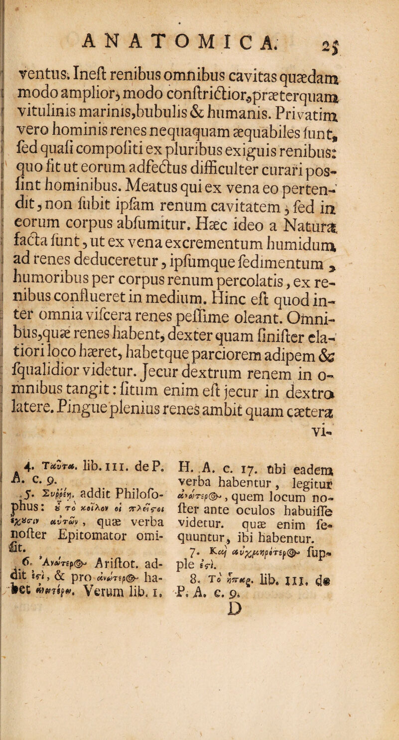 A N A Τ Ο Μ I C Α. ventus. Ineft renibus omnibus cavitas quaedam [ modo amplior j modo conftridior.,praeterquain I vitulinis marinis,bubulis & humanis. Privatim j vero hominis renes nequaquam aequabiles iunt, ■ feci quali compoiiti ex pluribus exiguis renibus: f quo fit ut eorum adfe&us difficulter curari pos- i fint hominibus. Meatus qui ex vena eo perten¬ dit , non fubit ipiam renum cavitatem j, fed in : eorum corpus abfumitur. Haec ideo a Natura facta iunt, ut ex vena excrementum humidum i ad renes deduceretur, iplumque fedimentum , : humoribus per corpus renum percolatis, ex re- I nibus conflueret in medium. Hinc eft quod in- : ter omnia vifcera renes peflime oleant. Omni- j bus,qu;e renes habent, dexter quam finifier eia- •j tiori loco haeret, habetque parciorem adipem & fqualidior videtur. Jecur dextrum renem in o- mmbus tangit: litum enim eft jecur in dextra latere. Pingue plenius renes ambit quam extera vi- 4. τuvtso. lib. in. dePo ! A. c. 9. ,5· ΣυρΜγ· addit Philofo- 1 phus: s το κβϊλβν ot 7Γ>·&ς-6ΐ ι ίχ,χην uvtwv , ejuae verba ! noiter Epitomator omi- m. 6,' *Ay»Tgp©- Ariilot. ad¬ dit iri, & pro cWrspc^ ha- i/fret Verum lib, 1. Η. A. c. 17. tibi eadem verba habentur , legitut awTsp©*, quem locum no- iter ante oculos habuille videtur, quas enim fe- quuntur, ibi habentur. 7. Ku) ανχμηρβτ,ip(&> fup* ple «VI. 8. το lib* ni. d® Po ,A» c» 9* D