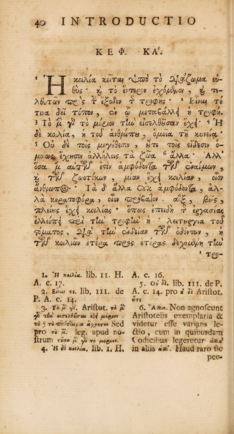 K E Φ. KA? xahicL yjziToq *xjzjo το Οψχ-ζωμχ ευ- 6^ · X/ το eW^v iyyp^ov 5 ^ te~ Afl/riv r e^oioy r τ^φτ\ζ * * Eiyoj rl Tis/ct da τίντον ? ci ώ ^m£aM<J ί Τ(^φϊ}. 3 Το u το uq&qv rtu> efcTEAfiSfftty eyJ * 4 H de mA*a 5 >? toc) ανΰραττΰ j ομοίΛ ry) yjjmcJL 5 Ou TD4£ ^yaSecny 3 arre ms et%cny o- μο ύύ% εχμσίν αΜίλο# τα ζα)α 6 λΜα * ΑΜ,* ©W μ ou,T§f isiv ίμφο£ΰνΓ((ρ T$f δαίμων 5 $ ?W ζωοτοχων , ^αίαν e^<J mAiay 5 cidy ίνβρωστ^ * T ά J1 α?Άα QOt, ίμφο^'ον^ 5 αλ- Λα y OIQV <Ζ2£β£θίΊθΡ ct‘£ ? [όζς 5 'ΤΐΑϊ.ίνζ e^<j χοιλί&ς · oV&s ίΤΓίώϊ] '? eMu7f<l 'Ζ&ξΛ τία τ&φΐιο y\ 7 Aen>gyi* rocf Φμ&τος , τΖοο ciJiiay tW Ο^ΜΊΟ» 5 Υ\ ~rff ycoihim ετε^μ ετί^ς. τΐω _ / 1 τ^- ι. Ή κβ<λί*. libo IL· Η. A. c. 17. 2. E<s«f τί. lib, in. de Ρ. A. c. 14» 3· τ» ? y?. Ariilot. re # ^ Λ' C4 3·έ>,^<Γβα fc£V f4.«£tcv ; ΐο 3 τβ *S§jbr)ityΰ& άχ,ρνίΓον Sed pro τβ μ. leg. apud ηο- ftruro r£ro f/. ^ το μ^>ς/*>ν 4* *h h χ·»ιλί*, lib, i, H· A. e. 16. 5. oJ 2>. lib. ni. dePo A. c. 14. pro 3i ίe Ariitor» ·/ *TS 6. vAA*.Non agnofcunt Arifiotelis exemplaria & videtur eile varians le~ dio, cum in quibusdani 1 odicibus legeretur dxJ in alii& Haud raro fic pe«>