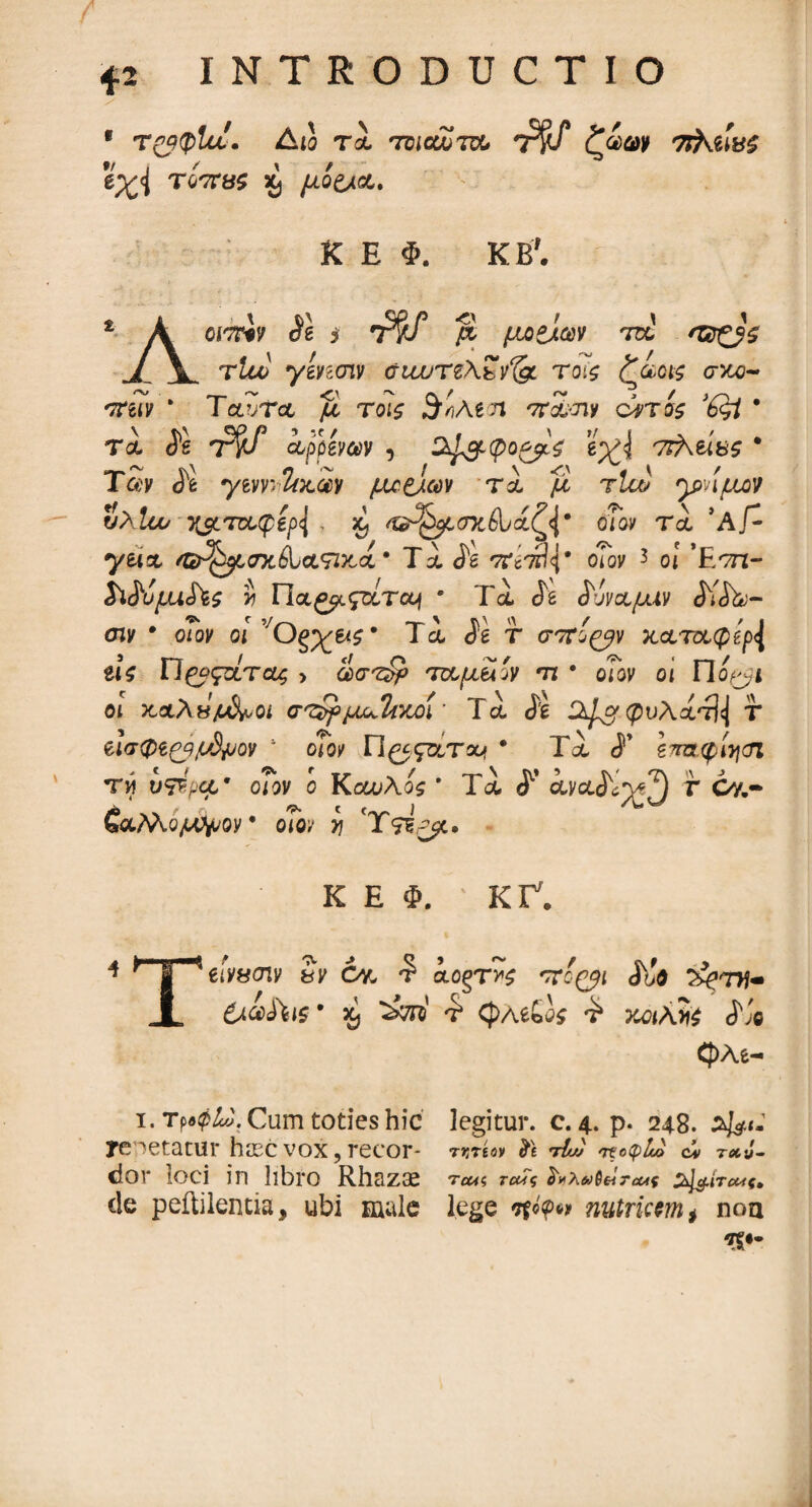 1 τ&φΐίί. Aio τι tdioujtcCi T$f ζαωκ TiXeiW εχΐ Ύοπΰς % μο£λ&. K E Φ. KB7· £ A cmp « i ^ μοζίων τα jL V. τία> γ&ησιν σιωτζ\ΐ^ τοίζ ζαοΐζ σκο~ rtiiv * Ταίτα μ τοΐ£ 3v,Agn '7rS>Jiy ciris * τα is ΤΊ?/ api&mv 5 εχ\ πΚύκς * Tay J*e yeyyjι&κ,ίν μ^Ο-Μ τα μ τΐαί γ>ημον υλίου χαίτοίφβρΐ $ /©^ί,οκέΐ/αζ^* cnov τα ΆΓ- yeix /©^ttfxiUtswcct · Τα is *?άτ&\% oToy 3 ο! ’Ε/τπ- MujLuSt$ y Uoc^gzcrccj · Τα ia ^όναμιν S^iL·- σιν · oioy οί Og;£&s* Τα ίέ f σττί^ν κ&τ&φβρ^ ζις Π^οςοίτας > (ίστίρ 'πχ,μίί'ν τι · οΤον οι Πο^ι οι κ,αλHjud^Qi στ$>μ^Ιί>οοί* Τα is φυλάτ^ τ &ισφίζβμ3μον 1 οίον Π^ςατχ? * Τα ί’ ζπα.φίησί τη ύ^ρα* οΤον ο ΚοωΑος ' Τα ^ ayxi^^ *” Gy.- έαΜο/Λ^ον οΓο>- η 'Ύ&ρμ. Κ Ε Φ. ' ΚΓ7. 4 * €ίν«σιν 3> Gy, *? aogTHS iJo 3^tw- A &όύ$\ις· a, τ* φΑέούί £ κοιλία i,'e CJ)As- i. Tp«04J. Cum toties hic legitur, c. 4. p. 248. Afe<- yenetatur haec vox, recor- ruree* & t&v' ««^4© ci t*J- dor loci in libro Rhazas T£«? ro^V ί#λή>$6iTcut %1$.ίτο4ς» de peftilentia, ubi male lege nutricem * noa *S·-