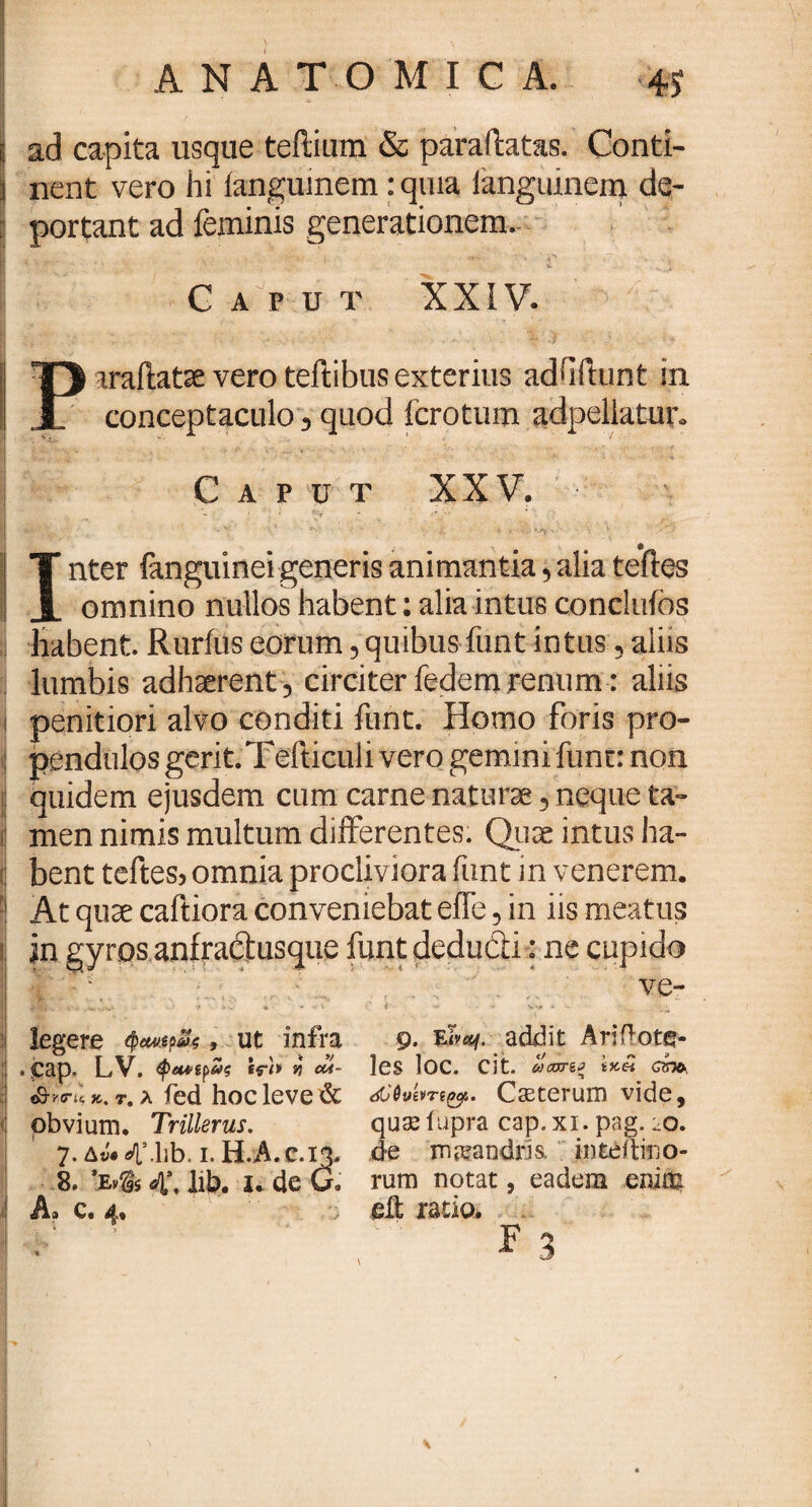 j ad capita usque tertium & paraftatas. Conti- i nent vero hi ianguinem: quia ianguinem de- :: portant ad feminis generationem. v i , T Caput XXIV. ar: . >. ;v - > - . .  v. ■■:' 'V.* v p. h II 13 araftatae vero teftibus exterius adbitunt in I J conceptaculo, quod fcrotum adpellatur. Caput XXV. I  ^ . * ·. .;··> I . · ·v' ·.* k ·»· « ■’ · - ■ \ | T nter fanguinei generis animantia, alia tefies j x omnino nullos habent: alia intus conclufos habent. Rurfus eorum, quibus funt intus, aliis lumbis adhaerent , circiter fedem renum: aliis i penitiori alvo conditi funt. Homo foris pro¬ pendulos gerit. Tefticul i vero gemini fune: non quidem ejusdem cum carne naturae, neque ta¬ men nimis multum differentes. Quae intus ha¬ bent teftes, omnia procliviora funt in venerem. !j At quae caftiora conveniebat efie, in iis meatus 1 jn gyros anfractusque funt deducti: ne cupido ve- 8R·- v* * ♦ - ··' '·' *'■ ~ 4 - .v legere <pecu$?&, ut infra 9. addit Ariflotq- | . jcap. LV. *rh « 04- les loc. cit. ωαπξ eho, κ. t. λ fed hoc leve & Cseterum vide, : obvium. Trillerus. quas fupra cap. xi. pag. fo. 7. Aw^Mib. 1. H.A.c.13. de maeandris. inteitirjo- 8. ’Ev$s d[\ lib. u de G. rum notat, eadem enin^ A. c. 4* ; eit ratio· F3 • ' V. . · ' j z' 1