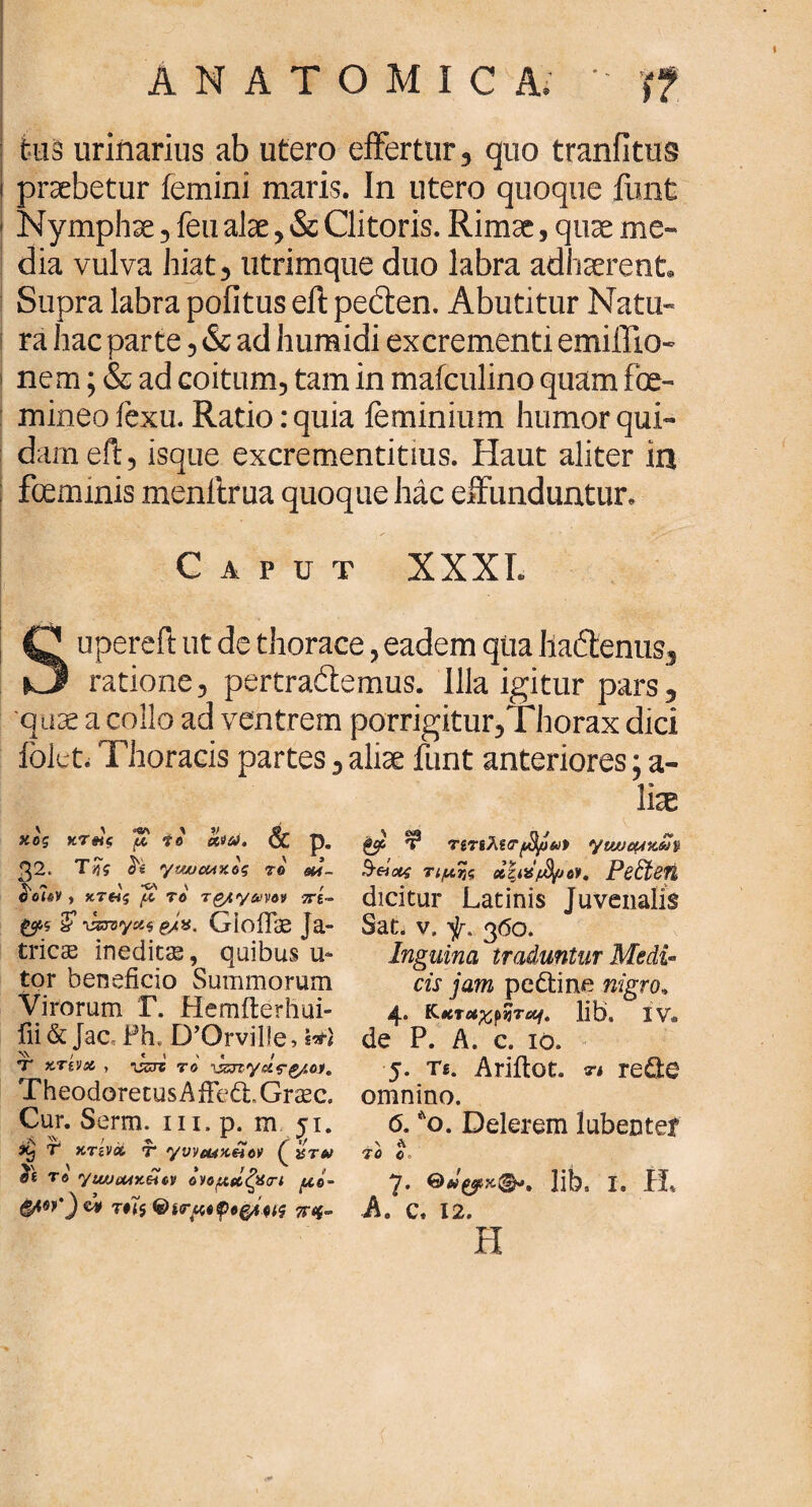 tus urinarius ab utero effertur, quo tranfitus praebetur femini maris. In utero quoque iunt Nymphae, feu alae, & Clitoris. Rimae, quae me¬ dia vulva hiat, utrimque duo labra adhaerent. Supra labra pofitus eft pecten. Abutitur Natu¬ ra hac parte, & ad humidi excrementi emiifio- nem; & ad coitum, tam in mafculino quam foe- mineo fexu. Ratio: quia feminium humor qui¬ dam eft, isque excrementitius. Haut aliter in fceminis menltrua quoque hac effunduntur. Caput XXXI. Supereft ut de thorace, eadem qua Iladtenus, ratione, pertractemus. Illa igitur pars, quae a collo ad ventrem porrigitur,Thorax dici folet. Thoracis partes, aliae funt anteriores; a- liae Ψ ητ6λΐ<Τ(3μ*>9 yuucuvJn &&ίοΐζ τιμής χζΐϋ'μίμον, Ρβ£ίβ7ί dicitur Latinis Juvenalis Sat. v. 360. Inguina traduntur Medi¬ cis jam pe&ine nigro* 4. KtCTUfflyTacf. lib. iv. de P. A. c. 10. 5. Ts. Ariitot. η re£fce omnino. 6. *o. Delerem lubentef \ A 70 0> 7. lib, 1. H. A. c, 12. H ' \ *V\ \ V , 8*. _ κος χτ#ις μ fo ttfoi, <χ D. 32. Τής ytwcnxog το $ά- οοίβν, κτοίς “μ το Tg/ty^vov 7Τί~ £ v&vyxi GioiTae Ja- tricse ineditas, quibus u- tor beneficio Summorum Virorum Γ. Hemfterhui- fii& Jac, Ph. DOrville* τ xtvjoc , issri το vzrtydffyo}. TheodoretusAfFedtGrasc. Cur. Serm. 111. p. m 51. Xj Τ χτίνa, τ yvveuKeicv ( isrto V ^ Λί » / O f βί τβ yiwiMxtiM ονομαζαπ uo- &W') cV τϋς Φίτμοφοξμιις