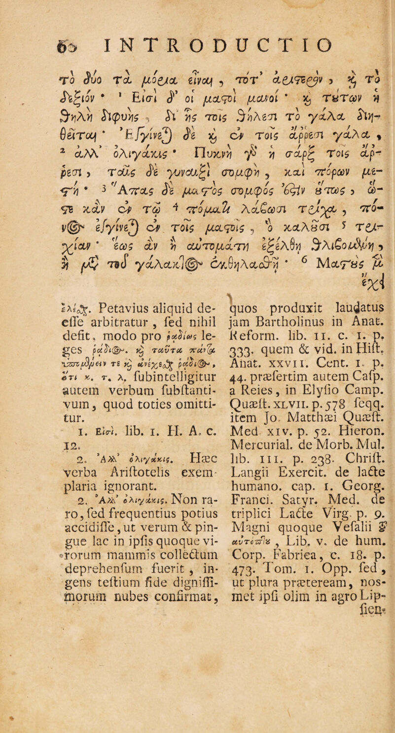 Το $ί>ο το μό&ο eTvcq 5 tot’ ίζΑ&ζβ* > £ Τα Λξιον · 1 RiVl οι μοςο) μονοί * τ«των >? $ϊφυνις «, ίΥ τ)ζ τοΐζ Βηλζτι το yxAo ά\η~ θέϊτΰοι * ’Ε/γίνε^) Se ^ ci Τ0Γ5 appem *γολο , 2 iM* ολιγοΥΛζ ' Πυ&νϋ ^ >j σαρξ Τοι$ αρ’- pgcn > τοώ ίέ ^ονοαξ! ονμφν 3 κ,αι ττίρων με- <Ρ4 · 3 Απας Si μ&Τοζ οτομφος ’6$ίν βτως 3 α>- χαν ορ τω * 'τνομοΐί λοζωοι Τ£λ%& , 'ττο- r©* efytn^) dp τοις μοςοίζ , ο καλδσι * τ&ί- ρ^ίαν ' eas αν J? αυυτομότη βξβλ&ν 3λι£οι$χη 5 S /οζί Ticf γολοχ.1φ* ΟνιβηλαοΕΚί ’ 6 Μα<Γ8£ ^ %<! ϊλΐβ^. Petavius aliquid de* elle arbitratur , fed nihil defit, modo pro ρ*$ί»ς le¬ ges pci$'i(&-‘. Tcivra πάι^ ^zzrzfl/J&v TS unyjcfy p<z$t<&* , *n ». r. Ar fubintelligitur autem verbum fubilanti* vum, quod toties omitti¬ tur. 1. Eicri. lib. 1. Η. A λ c. 12. 2. Ιλίγχκις. Haec verba Ariftotelis exem¬ plaria ignorant. 2. 9a>L βλιγ&κις. Non ra¬ ro, fed frequentius potius accidifle, ut verum & pin¬ gue lac in ipfis quoque vi¬ rorum mammis colledhim deprehenfum fuerit , in¬ gens teftium fide dignifii- morum nubes confirmat. quos produxit laudatus jam Bartholinus in Anae. Keform. lib. 11. c. 1. p, 333· quem & vid. inHift. Aiiat. xxvii. Cent. 1. p. 44. prsefertim autem Cafp. a Reies, in Elyiio Camp. Quasit. xlvii. p.578 fcqq. item Jo Matthaei Quasft. Med xiv. p. 52. Hieron. Mercurial. de Morb. Mul. lib. in. p. 238- Chriit. Langii Exercit. de ladle humano, cap. 1. Georg. Franci. Satyr. Med. de triplici Lafte Virg. p. 9. Magni quoque Vefalii §* uvτοπία , Lib, v. de hum. Corp. Fabrica, c. 18. p. 473. Tom. 1. Opp. fed, ut plura praeteream, nos- met ipfi olim in agroLip- fica*
