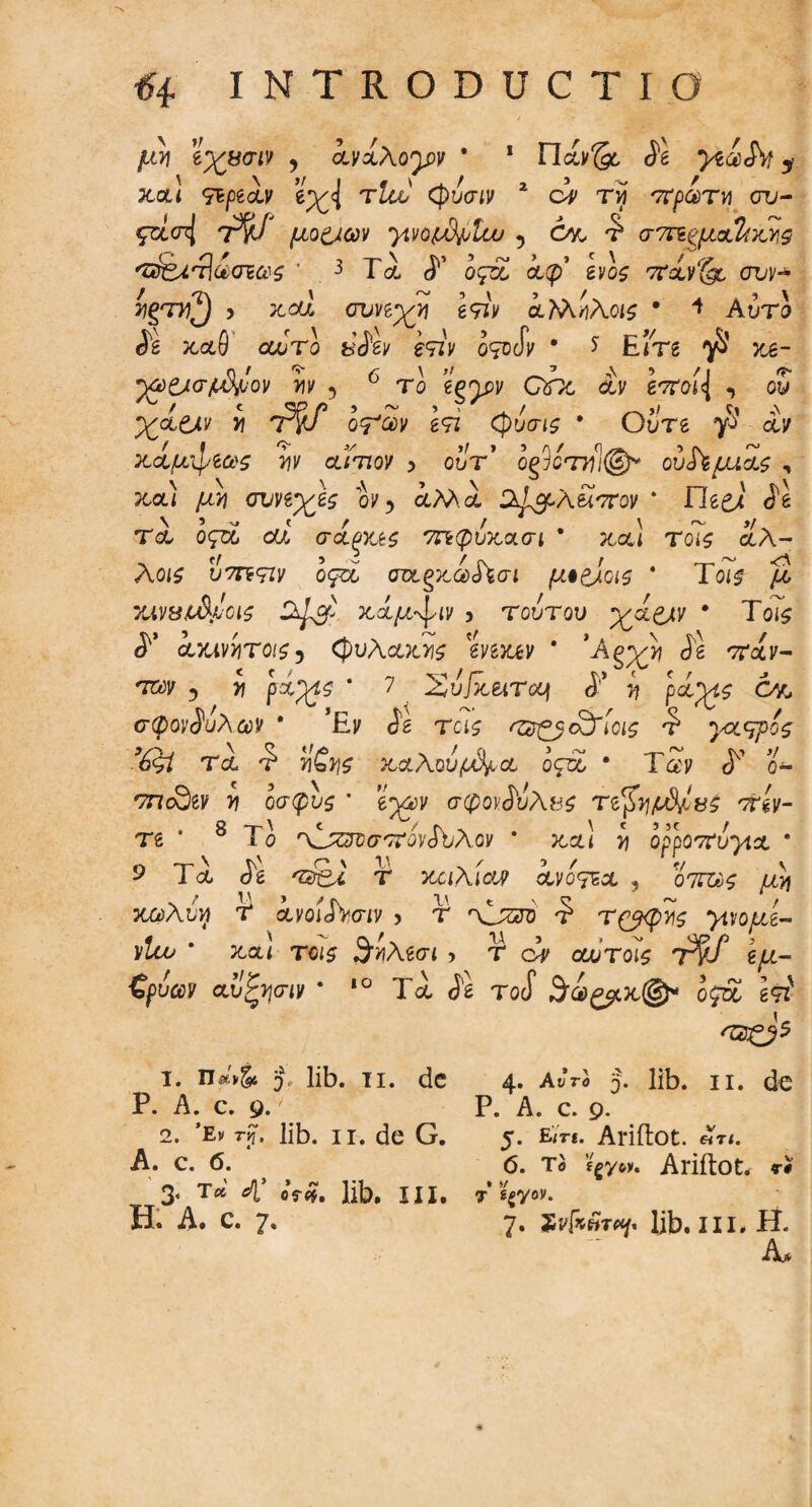 μ'ν ϊχρσιν , ανχλογν * 1 Πάν& $1 yta&t y χα! 9ιμαν e^<J τΖθ/' φυσίν 2 ά τ« πρωτγ) συ- ςτίσ^ ητ^ί μο&ων γινοίΛ^Ιω 5 Ονο τ' στπψ.xUkv\9 'Ζ&.'ί]οασιωζ * 3 Γλ ί’ οςοί αφ ίνος ίrclv‘{g, συν·* k^d > καί συπχτι β9τν αϊλήλοις · 4 Auri <ϊέ χαθ αυτό ύ$1ν ετιν o^oSv 9 * Em ^ xa- ‘Υΰ&σμΜον τιν 5 το gpnpy QfX αν e^oid , oy ^ / t Op f) y <*» y \ * / j/ \ χαοιν >j TrJ o^v g9Z (J)ucrj£ * Oure dv κάμψεως m αίτιον > out’ οξ9οττιΊ®* ού^μιας , xcu μτι συνζχες ον y αΜα D^ppAuatov 4 ile^i ίέ τα οςτ£ od σοίξΧές οηφυκασι * χα! To*s αλ- Aojs U7TF9ZV ogsc aa.gxa>JW μ·&αζ 4 Τοί£ /2 XiVWL&JiOlS κίμ^ιν > τούτου *χί&ν * Τοί$ axtvijTOi^j φυλακής mxev 4 *Ag^ <Jg 'Ταν- τ»ν 5 τι ρα^ς 4 7 Συ/κείΤομ <Ρ y pa;ys 6vc, σφονίυλ αν * Έν <ίέ tcis 'Ώ-ξβαϊίοις τ' γαύρος %gl τα τ’ fes χαλούμια ος~χ * Τίν <Γ ο- 'zncSev >? οσφυί 4 eyw σφοκΛίλβί τι^γ\μ&/,ΐίς ττίν- Τδ 8 Το '\1^τοσ'ΤονΛλον 4 καί y ορροττυγια · 9 Τα <5s 'Srgi τ κοιλίαν χνότεχ , o7ra$ μ}) κούλύγ T avoiJWiv > τ Osni <? τ&φτις *μνομί- ΐ/Ιω 4 χαί το<5 θίλδσι > τ dv οωτοις τ§1 \μ- ζρύων αυζψιν 4 ιο Τα <β Tocf θά^χ©* ο£α δτί ι. π«'ν§4 Τ lib. τι. de Ρ. A. c. 9. 2. ’Εν rp. lib. ii. de G. A. c. 6. 3. τ* 4’ oV<*. lib. in. EL A. c. 7. 4. Αυτό j. lib. ii. de P. A. c. 9. 5. Em. Ariftot. 6iTl. 6. τ® ΐργοκ Ariftot. τι • >/ 7 g^yov. 7. sd*»T«f. lib. in. H. Λ.