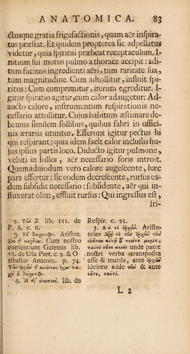 dusqne gratia frigefactionis, quam aer infpira- tus praeibat. Et qmdem propterea lic adpellatus videtur, quia ipintui praebeat receptaculum. I- nitiumfui motus pulmo a thorace accipit: adi¬ tum faciens ingredienti aeri > tum raritate fua, tum magnitudine. Cum adtollitur, influit fpi- ritus: Cura comprimitur, iterum egreditur. I- gitur fpiratio agitur,cum calor adaugetur: Ad- auifto calore, inftrumentum relpirationis ne- celTario attollitur. Cujus habitum aeilirharede- ! bemus fimilem follibus,quibus fabri in offici- : nis serariis utuntur. Efferunt igitur pedtus hi qu i refpirant: quia idem facit calor incluliis hu- jus lpfius partis loco. Didudto igitur pulmone , j veluti in folles , aer necefiario foris introit. ] Quemadmodum vero calore augeicente, haec pars effertur: lic eodem decrefcente, rurius ea¬ dem fubfidit neceffario: f ibiidente, aer qui in¬ fluxerat olim, effluit rurfus: Qui ingreflus eft, j iri- I 2. tLo fi. lib. in. de Refpir. c, 21. P. A. c. 6. 5. Δ * το Arifto 3. τ£ Ariflot. teles το rtw tL·) κ,&ξΰίχς. Cum Πθί1ΐΌ caiSto* «cura $ το&τϊ > :| conientiunt Galenus lib. ταύτ* t»t« n-oteHv unde patet vi, de Ufu Part. e. 2. & O .noftri verba -transpoika ribafius Anatom. p. 74. eiTe & mutila, ante 'fyxU ^Iau^yJ/zj T VMWiuq idcirco adde M di ante gfi § 7*70; T»VT0. 4. 'ii 4* sfWTw', lib. de L % N / * ^ ‘ \