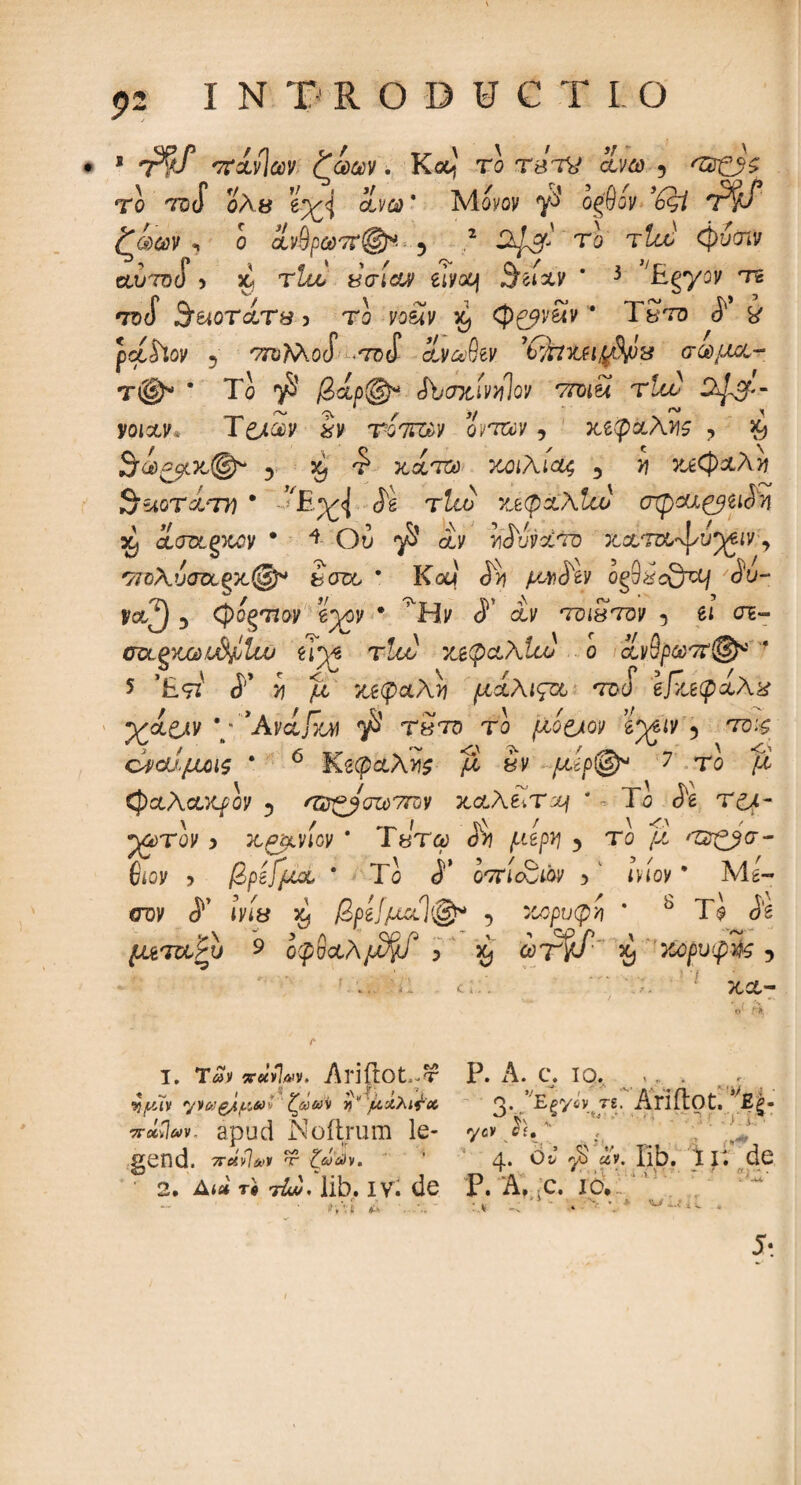 5>2 INTRODUC Τ I Ο * Τ?/ πίνίαν: ζωαν. Καί το τβτν ίνω 3 το tdS ολ& ΐχή ίνύύ * Μονον οφον ’έςί tW* ζωων , ο ίίνβρω7ϊ®*. 5 2 X^gr- το τί^' φίσιν auToj 5 κ, tum χσίαν tiv&j S^txv * 3 ^gyoV τε 73 (f 3'UOT&T8 5 Το VO&iJ/ X) (p&v&v * Γ£το ί χ pcc&ov 5 ΤΤϋ?ν\θcT σθ(ί ίνύύ^ν ’CrfctZtll$pl·! σα μα¬ τ®* * Το ^ βίρ@* Sbcntir/piQV vroiu tum S^gP-- yotxv Te/av 2v Tonum ωταν -> κίφχλϊΐς ? >9 ΒϋύξβίΧ,φ* 3 ^ τ* κατά 7Λΐλιαζ 3 >? κεφαλή fjUQTMτη * ^£^<1 ίέ τία? ν^φχλία) cnpcu&iichi % icroLQKQv * * Ου αν viToyaTo κατα,'ψυ^ιν., σπ>Αυσα£κ@* fccroo * Καί <5>j μΛ&Ιν og9i?oQu/ 'cSW y&2 5 (pogTioy e^ov · ^Hv ί αν toistov 5 et σε- σα,ξχούΐ^Ιιν ei^e τ!οο χ&φ&λ1ω o avS/wvτ’®* ‘ 5 Έ9Τ i'* i ao κεφαλή μχλιςεί tdo e/ieipaA# χά&ν \:'Avcijbf $ tbto tb (Xottov iytiv 3 td;£ οναίμοις * 6 Ke^aA>is jS &v μίρ®* 7 το fi φαλακρόν ·, 'W^Jozottov καλείτο * ^ To <ie Τ£Λ- ρ^τον 5 κ^νίον * Ύ&τω J*>j AtgP? > το β ''&&&- fitoy > βρίίμα * Το <i’ oortoSwv ,1 ινίον9 Μέ¬ σον iWy X} βρίίμοί]®* ι κορυφν ’ 8 Τ$ J'e ματουΡυ 9 οφΰ&λμ^Γ > £ ’ωτγβ χ, κορυφή ? κα¬ ι. τ£ν «-«TU. Ariftot.-τ Ρ. A. c. 10, '·■ « * Λ.·?;. sj^jy y ζααν η* μίλβοί β. E^ycv τδ. Ariilot. ££- tt«vW apud Noilrum le- yevJV; gcnd. 7rctvlioi 'r ζωών. ’ 4* ^ £iV· Tb. 11· dG • 2. Au ri τώί). lib. iv. de P. A. 5c. io. ^ V V fi ^k :v