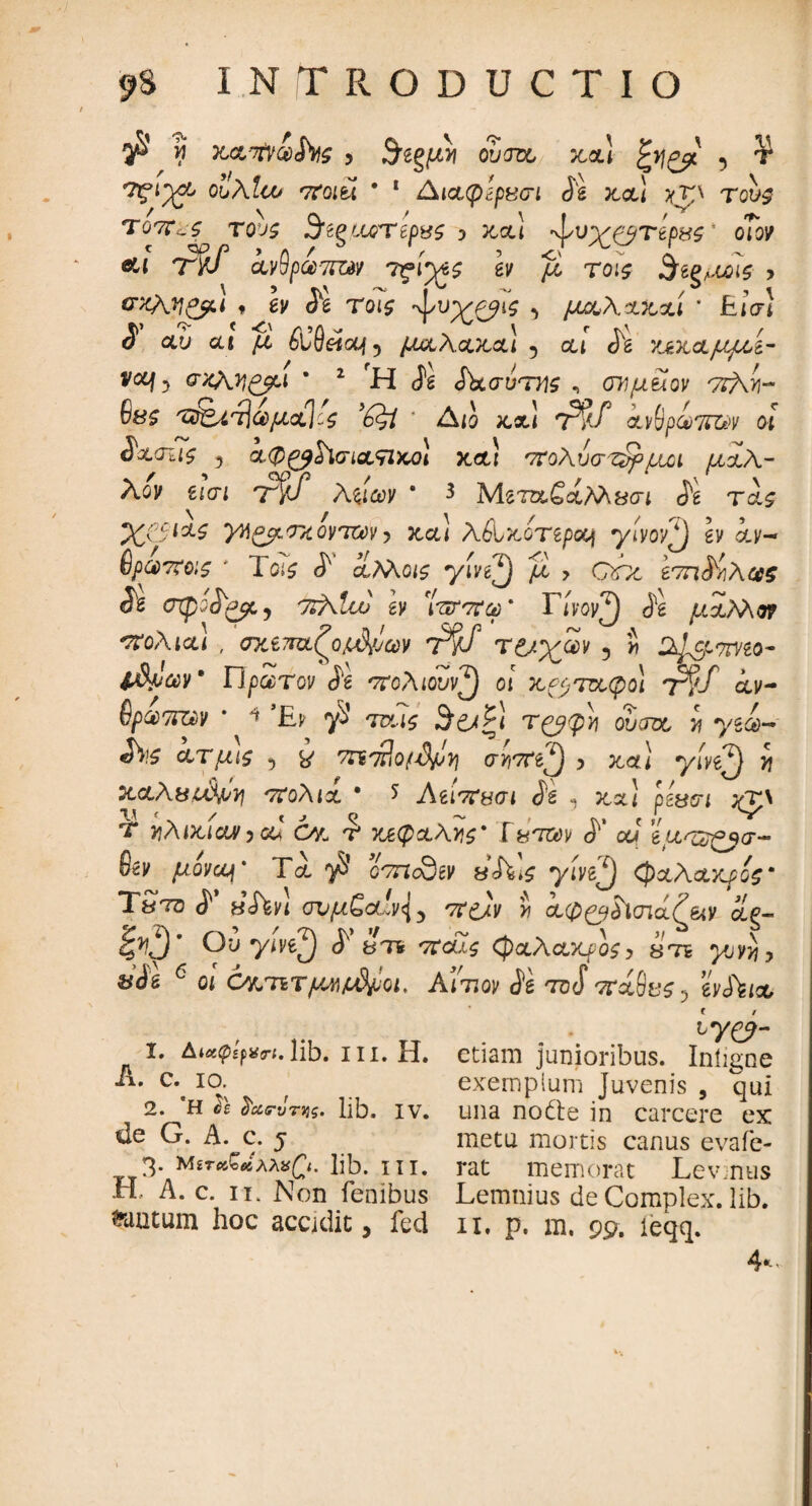 $ h κα/τίν&ίϊις 5 $ίξμνι ovm zx\ ζ>\ρμ 5 ^ olxluj ποιεί · 1 Διχφίρβσι Se zx\ ;γτρ tqu£ τοπ^ς τους Sfepjj)xepus i ζχ] ·ψυχ&τίρχζ' οΤον &ί T%f ίνθραπίΝ τςίχς ev fi τοις Βίξ,ΜΑς > σκληρά f έΐ/ Τοι$ ·ψυ^^ϊν ^ μζλχζχί * Είσ} ί αυ cu μ £ΐθ«<χ{5 μχλχζχ] 5 cu <^β 'χζχχμ/χί- vocj-> σχλη^βα ' 2 Η Se SbcruTTie , ΟΎΐμϋον 7γ)\ά- θβζ /τ&ίτ\ωμχ\'ζ ’έξί * Δ<ο κ,χ! 7^?/ ανθράτπϊκ οί Sxoiif y χφ^βόΧσιχπζοί ζχ) πολύσημοι μάλ¬ λον ίΐσι tF λξίων * 3 Μβτα.4><&Λλ8<π (fg τ&£ JC&W ytt^ozovTW j κ,χ! λέίζοτερουι yivovfj ev &ν- Οραποις * Ιοίί ^ οίλλοις yive^j fl , ohe ίτη^/ιλας Se σψίο^μ^ 7rf\lw ev Ίπτπω * Γίνον^) J*g μχλλοτ πολιχι , σχ£7ΐΌίζο^ων T$f τ&χων ? » Ζψρπνζο- 1$ρων* ΠpocTov Se πολιουν^) οι ζ^τοοφοι τ^Τ ίν- ^ρωππ,ν * * ’£b γ3 m?$ 3*6<ξ1 τ^φ)\ oucto, i yg&~ χτμις 5 £ mhlo/d/J^ armf) , zx) yivef) y\ Ζχλ&ιΔμη πολιχ * * Λίΐπ&σι Se , jta.1 pgWi ;qp T τιλιζιαν,αϊ C/l ύ ζεφχλνις* Ύ&τ&ν S' ου 'ίμ<ζδ£βσ- Sev μονα^ * Τα. ·)$ o^ncQgK «Λΐί yiW^) <Ρχλχχρος* TSto S' v<hvt συμ£υ!ν\ 5 ττ^Λ i αφ^Λσιάζ&ν &g- 1^3 * Ou yivefj S 3Ht ποίζ (φζλχχρος, sti yvyyjy &Si 6 οί ό^τιτ y^jodfoi, λ’ιτ.ον Se toS vr&9e$, evStix 1. AicKpifVrt. lib. III. H. A. c. io. 2. *H όε fizFiiTyg. lib. IV. de G. A. c. 5 3. Μ£τ<>δ£ί>ίΛλ»£<. lib. in. Η. A. c. 11. Non fenibus tantum hoc accidit, fed . . · ^re?- etiam junioribus. Inligne exemplum juvenis , qui una nodte in carcere ex metu mortis canus evafe¬ rat memorat Lev.nus Lemnius de Complex, lib. II. p. m. 99. leqq. 4-
