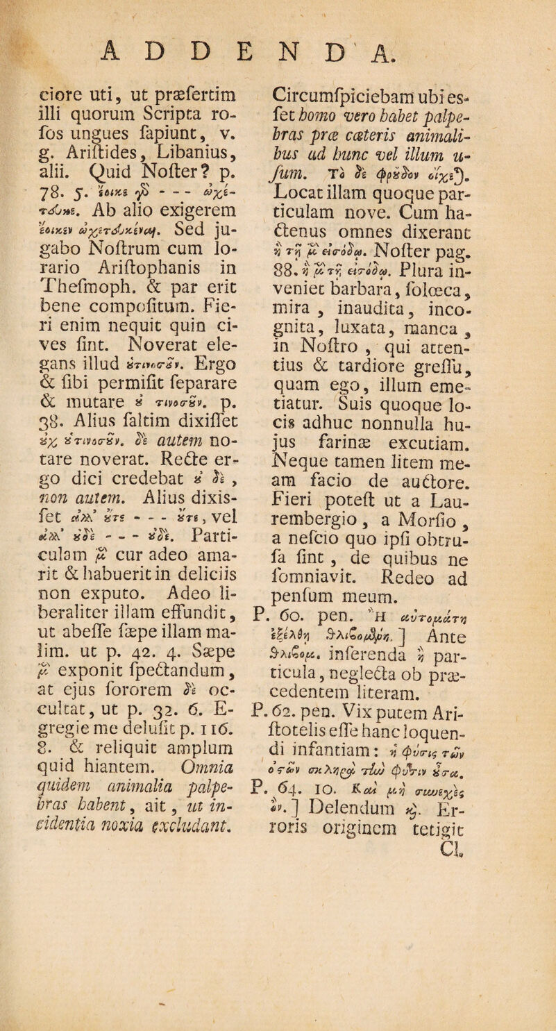 ciore uti5 ut praffertim illi quorum Scripta ro- fos ungues fapiunt, v. g. Ariftides, Libanius, alii. Quid Noiter? p. 78. 5. ’ίοικί γ$-ωχε- Ab alio exigerem eoixiv ωχίτώχίνα). Sed ju- gabo Noitrum cum lo¬ rario Ariftophanis in Thefmoph. & par erit bene compofitum. Fie¬ ri enim nequit quin ci¬ ves fint. Noverat ele¬ gans illud «Trtee-a». Ergo & fibi permifit feparare & mutare » nvoa-Sv. p. 38. Alius faltim dixiffet ύχ, xtmo-Qi. Ρε autem ΠΟ- tare noverat. Redte er¬ go dici credebat * , non autem. Alius dixis- fet irs - — ατζ, vel Parti¬ culam $ cur adeo ama¬ ri t & habuerit in deliciis non exputo. Adeo li- beraliter illam effundit, ut abeffe faspe illam ma¬ lim. ut p. 42. 4. Saspe fi exponit fpectandum, at ejus fororem h oc¬ cultat, ut p. 32. 6. E- gregie me delufit p. 11<5. 8. & reliquit amplum quid hiantem. Omnia quidem animalia palpe¬ bras habent, ait, ut in¬ videntia noxia excludant. Circumfpiciebarn ubi es- fet homo vero habet palpe¬ bras pree cceteris animali¬ bus ad hunc vel illum u- JUVfl. Te (fipssfrov Locat illam quoque par¬ ticulam nove. Cum ha- dtenus omnes dixerant v p «V-βί». No iter pag. 88. v μτy, droda. Plura in- veniec barbara, foleeca, mira , inaudita, inco¬ gnita, luxata, manca, in Noitro , qui atten¬ tius & tardiore greflu, quam ego, illum eme» tiatur. Suis quoque lo¬ cis adhuc nonnulla hu¬ jus farinae excutiam. Neque tamen litem me¬ am facio de audtore. Fieri poteft ut a Lau- rembergio , a Morfio , a nefcio quo ipfi ohtru- fa fint , de quibus ne fomniavit. Redeo ad penium meum. P. 0Q. pen. H &vTofAtCTv} εζελύη Β-λιζο/^tlη, ] Ante 3-λιζορ. inferenda 'i par¬ ticula, neglecta ob prae¬ cedentem literam. P. 62. pen. Vix putem Ari- itotelis e fle hanc loquen¬ di infantiam: Φνσ-Ιζ 7ων oretv σκλνΐξ>ρ, τίώ tyvVtv ύτα. P. 64. 10. κ oli (.tvj ιτιιοεχ) 5 M Delendum Er¬ roris originem tetigit CL