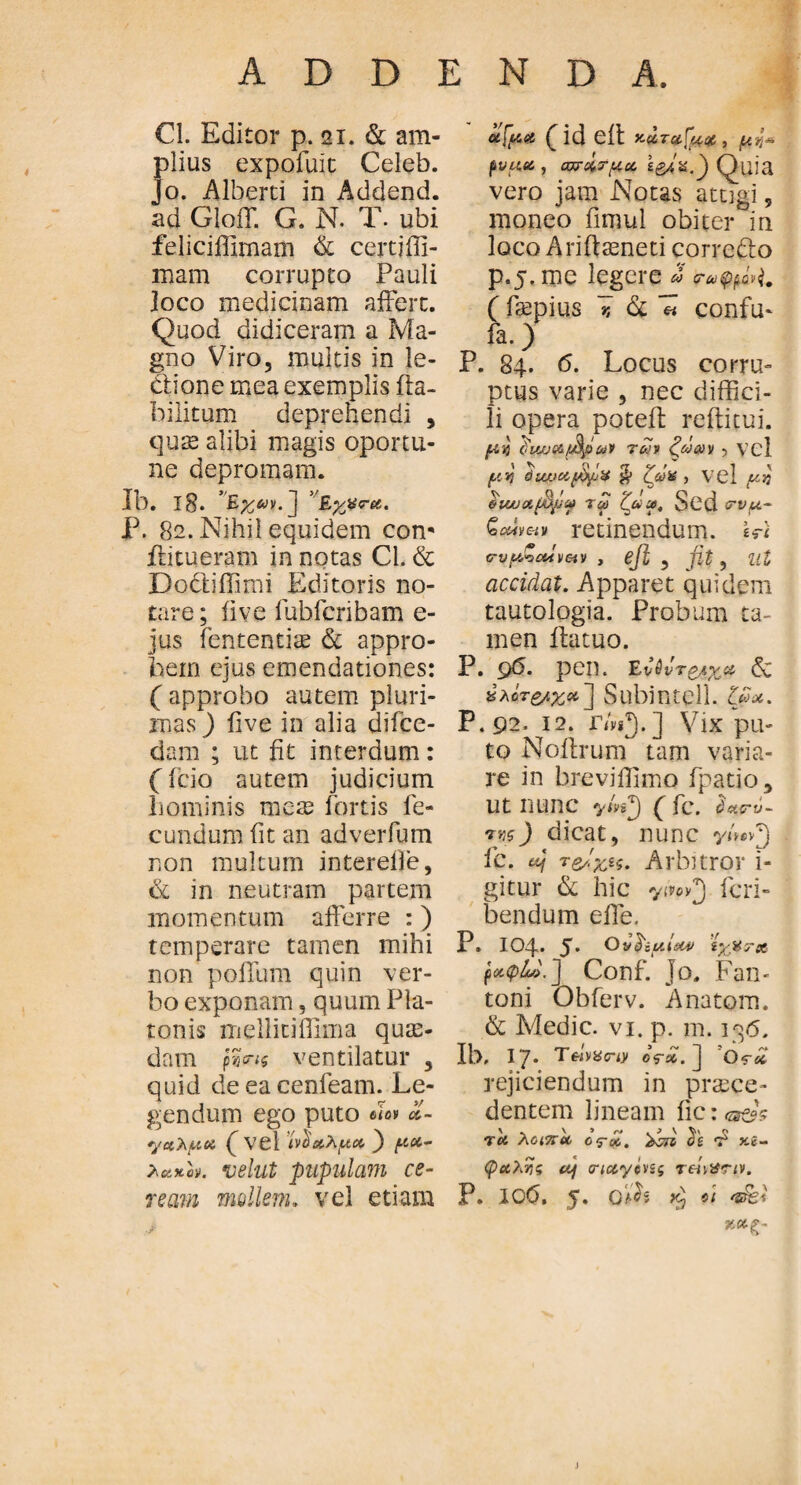 i Cl. Editor p. 21. & am- fdius expofuit Celeb. o. Alberti in Addend. ad GiofT. G. N. T. ubi feliciffimam & certiffi- mam corrupto Pauli joco medicinam affert. Quod didiceram a Ma¬ gno Viro, multis in le¬ ctione mea exemplis fla¬ bili tum deprehendi , quae alibi magis oportu- ne depromam. Ib. l8. 'Eyyra. P. 82. Nihil equidem com flitueram in notas Cl. & Dodliffimi Editoris no¬ tare ; ii ve fubfcnbam e- jus lentendae & appro¬ bem ejus emendationes: ( approbo autem pluri¬ mas ) five in alia difce- dam ; ut fit interdum: (fcio autem judicium hominis mete fortis fe¬ cundum fit an adverfum non multum interelle, & in neutram partem momentum afferre :) temperare tamen mihi non polium quin ver¬ bo exponam, quum Pla¬ tonis mellitiflima quas¬ dam ventilatur , quid deeacenfeam. Le¬ gendum ego puto βίο* ol- γαλμα (vel ίνδαλμα. } μα- *eixe». *uelut pupulam ce¬ ream mollem. vel etiam afua (id eit y-urafuDC, μ^ ρνμα , αρ&τμκ ζ&ίχβ Quia vero jam Notas attigi, moneo fimul obiter in loco Ariftaeneti corredo p.5. me legere » <Τύύφβν\. ( faspius i & 71 confm fa.) P. 84. 6. Locus corru¬ ptus varie , nec diffici¬ li opera poteff reditui. μ'ή 'oiw αβρών των ζώων , vel μ Υι όιυ.>αβρΧ § ζ&Χ , Vel μκ eu/joifyjif τω ζ#?. Sed <τρμ- ζοώνπν retinendum. Wi ρυμζοΰν&ν , Φ , fit , Ut accidat. Apparet quidem tautologia. Probum ta- men ilatuo. P. 96. pen. Ενύντέμχα <5c Ζλότζ/.χχ'] Subintell. ζώα. P.92. 12. Γ/νΡ).] Vix pu¬ to Noftrurn tam varia¬ re in breviffimo fpatio, ut nunc ( fc. <W-y- nm) dicat, nunc γί*·νζ) ic. uf reficit. Arbitror i- gitur & hic Scri¬ bendum effe, P» 104· 5. Ου^ζμΙαν ίχμχχ ραφώ.] Conf. Jo. Fan- toni Obferv. Anatem. & Medie, vi. p. m. 136. Ib, 17* T«yXcriy o?x. ] Οτα rejiciendum in praece¬ dentem lineam fic:<m&s τα λοιποί, ος·&,. oz v y.e- ψαλης ίμ rictycvzg reiiXriv. P. 106. 5. «t tergi J