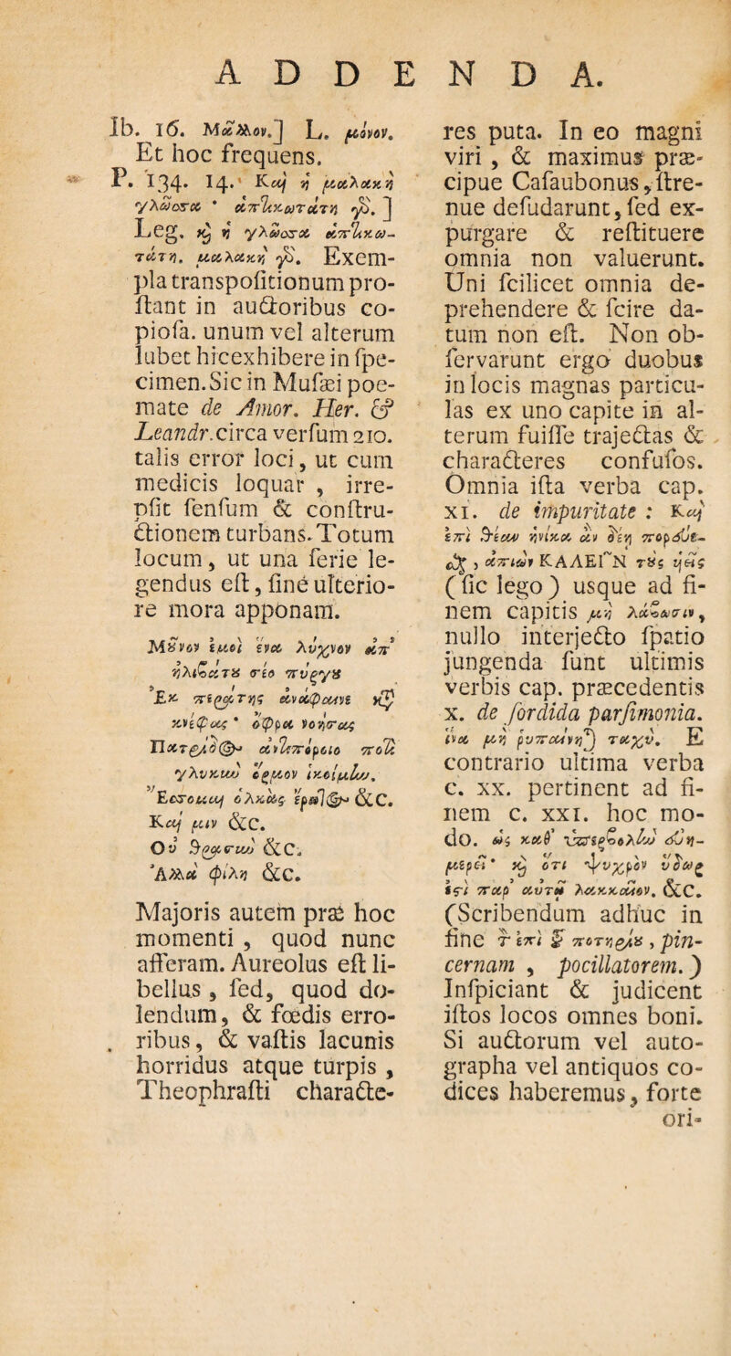 Ib. l6. Μάλλον.) L. μόνον. Et hoc frequens, P. 134· J4· JJ μοίλοίχη yXaosoo * άπακωτΰτη fi. ] Leg. vj yXdosso άπΤίχω- τάτη. ucoXoiy.Y, fi. Εχ0Π> pla transpoiitionum pro¬ flant in audoribus co- piofa. unum vel alterum lubet hicexhibere in fpe- cimen.Sic in Muflei poe¬ mate de Amor. Her. & Leandr. circa verfum 210. talis error loci, ut cum medicis loquar , irre¬ pti t fenfum & conflru- Ctionem turbans. Totum locum, ut una ferie le¬ gendus efl, fine ulterio¬ re mora apponam. MSvov l/ucl evcc λύχνον άπ rjXi^uTU <rto 7rvpy8 ί> _ f 9 1 £» πίστης ccvccpootn xnQocr, * όφpet Voqirat ϊΐχτ&ιόζξμ ΛνΙτπόροιο ποΊί yXvKuv όζμον Ικβίμ,Ιο;. Ecrouuj ύλϋΟίς ίρ&ΊφM &C. Kccj puv &C. Ου $(7βί, <ru/j &C. ‘A&d φίΧν &C. Majoris autem prae hoc momenti , quod nunc afferam. Aureolus efl li¬ bellus 9 fed, quod do- lendum, & foedis erro- . ribus, & vaftis lacunis horridus atque turpis , Theophrafti charaCte- res puta. In eo magni viri , & maximus prae¬ cipue Cafaubonus/ff re¬ nue defudarunt, fed ex¬ purgare & reftituere omnia non valuerunt. Uni fcilicet omnia de¬ prehendere & fcire da¬ tum non efl. Non ob- fervarunt ergo duobus in locis magnas particu¬ las ex uno capite in al¬ terum fuiffe trajeCtas & charadteres confufos. Omnia ifta verba cap. xi. de impuritate : S7ri ϊτίον vivixeo uv oivj πορόίιΐ- <x% 5 0Ιττιόι ΚΑΛΕΓΝ τός (fic lego ) usque ad fi¬ nem capitis μ·Λ λά,ζ^σιν^ nullo interjeCto fpatio jungenda funt ultimis verbis cap. praecedentis x. de fordida parfimonia. boo /xYj pvTFctiiify τοοχ,ν. E contrario ultima verba c. xx. pertinent ad fi¬ nem c. xxi. hoc mo¬ do. di xooQ' vzfifioXhj dCy- μίρόί' ότι fivfcfev υόω» Sfi ποίρ οουτί* ΧαοκχοΜβν. &C. (Scribendum adhuc in fine Τ \π\ £■ ποτν&Ιχ , pin· cernam , pocillatorem.) Infpiciant & judicent iftos locos omnes boni. Si auCtorum vel auto¬ grapha vel antiquos co¬ dices haberemus, forte ori-