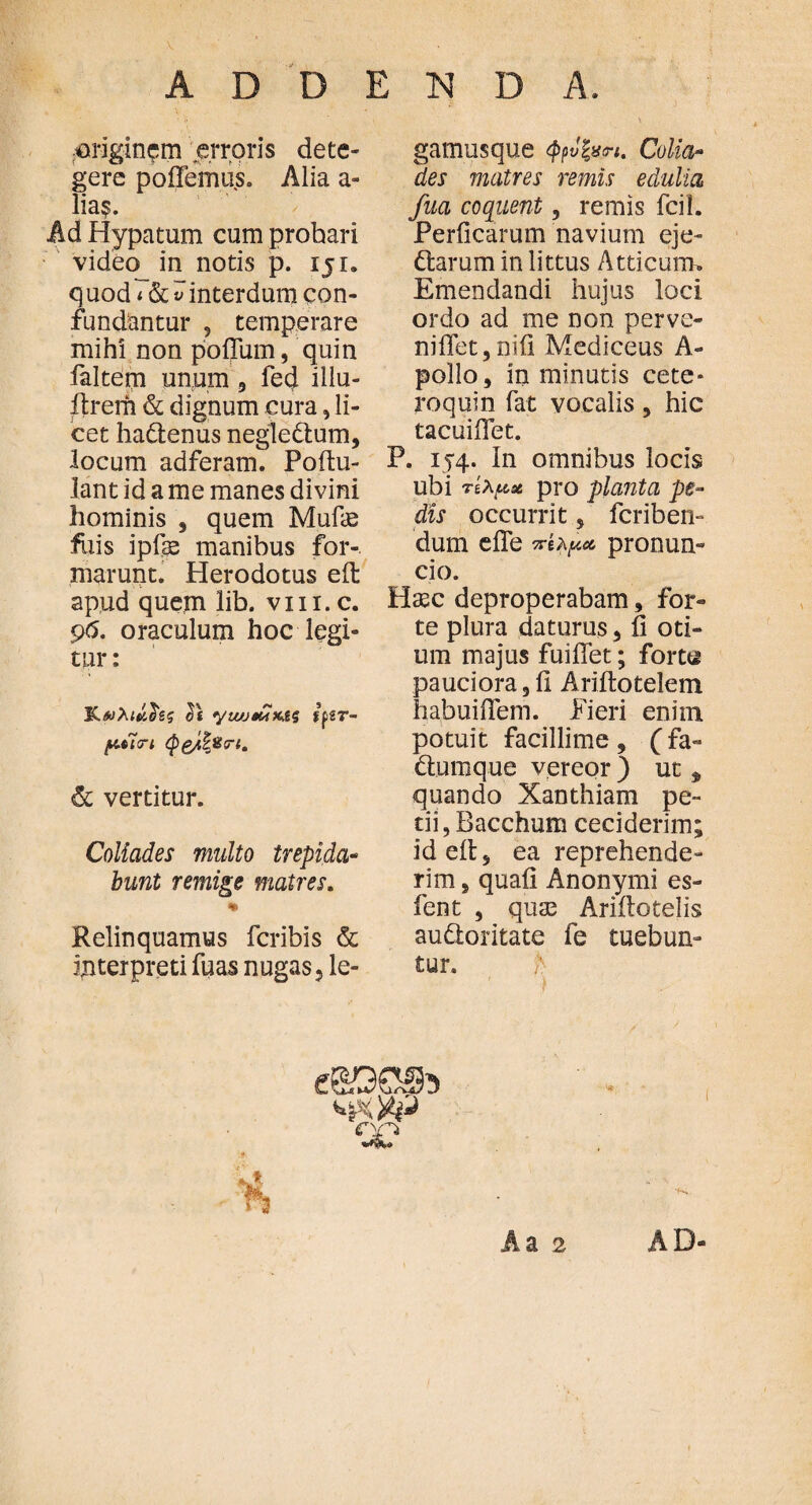 originem erroris dete¬ gere poiTemus. Alia a- lia$. Ad Hypatum cum probari video_ in notis p. ijr. q uod i & v interdum con¬ fundantur ? temperare mihi non polium, quin faltem unum 3 fed illu- itrerh & dignum cura, li¬ cet hadtenus negledlum, locum adferam. Pollu- lant id a me manes divini hominis 3 quem Mufae fuis ipfis manibus for-, marunt. Herodotus ell apud quem lib. vm.c. pfi. oraculum hoc legi¬ tur : Κβολι^ίζ ifzr- pticri (pg4^cr{m & vertitur. Coliades multo trepida- bunt remige matres. * Relinquamus fcribis & interpreti fuas nugas 3 le- gamusque tyvfan. Colia¬ des matres remis edulia fua coquent 3 remis fcil. Perilcarum navium eje- diarum in littus Atticum» Emendandi hujus loci ordo ad me non perve- niilet3niil Mediceus A- pollo, in minutis cete» roquin Tat vocalis3 hic tacuiiTet. P. 154. In omnibus locis ubi rixose pro planta pe¬ dis occurrit , fcriben- dum efle πίλμ* pronum cio. Hasc deproperabam, for¬ te plura daturus 3 ii oti¬ um majus fuiffet; forts pauciora 3 fi Ariilotelem habuifiem. Fieri enim potuit facillime 9 (fa- diumque vereor ) ut * quando Xanthiam pe¬ tii, Bacchum ceciderim; id ell 3 ea reprehende¬ rim 5 quali Anonymi es- fent , quas Ariilotelis audloritate fe tuebun¬ tur. h ·) C)£~> Aa 2 AD-