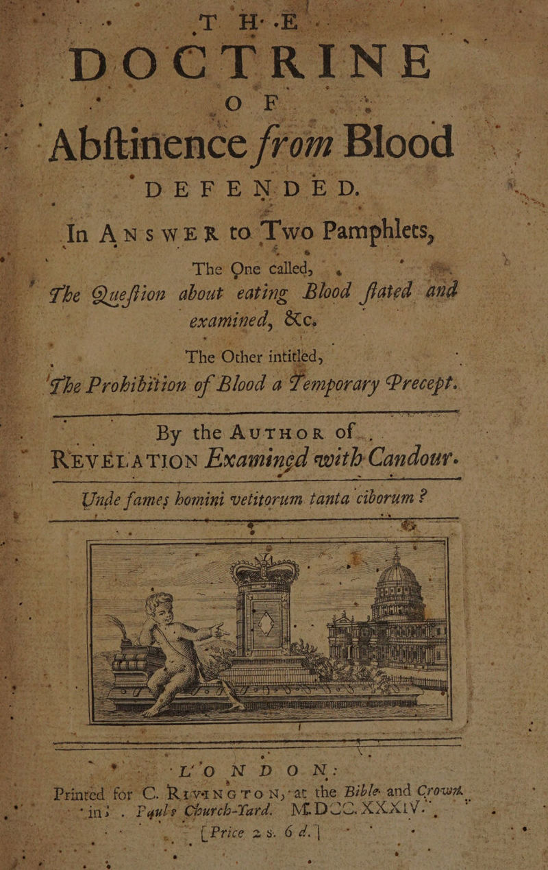 q ‘Abftinence ‘rom m Blood — Bees a EFEN D ED, In A NSW ER ia Two Pamphlee, - ; Bint The’ One called, es The Wusflon about eating Blood fated and examined, Ke. oe | een The Oihct intiled, eR 2 he Prohibition of Blood a Temporary Pree - Unde fames lentes vetitorum tanta ciborum ? — ‘to N DON: Prinved of c Ravane Ton;: at the Bible rae cor, “ins Fis, Church-Tard. M.DCO.XXXLV.”,