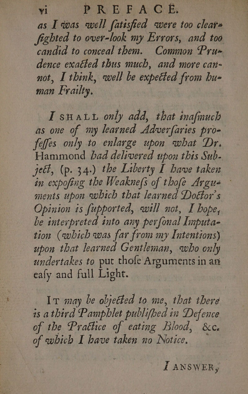 as I was well fatisfied were too cleats figbted to over-look my Errors, and toa candid to conceal them. Common Pru« dence exaéted thus much, and more can- not, I think, well be expected from bu« man Evailty. IT suatt only add, that inafmuch as one of my learned Adverfaries pro- feffes only to enlarge upon what Dr. Hammond had delivered upon this Sub- qe, (p. 34.) the Liberty I have taken in expofing the Weaknefs of thofe Argus - ments upon which that learned Doétor’s Opinion is fupported, will not, I hope, be interpreted into any perfonal Imputa- tion (which was far from my Intentions) upon that learned Gentleman, who only undertakes to put thofe Arguments in an -eafy and full Light. Iv may be objected to me, that there is athird Pamphlet publifbed in Defence of the Prattice of eating Blood, &amp;c. of which I have taken no Notice, I ANSWER,