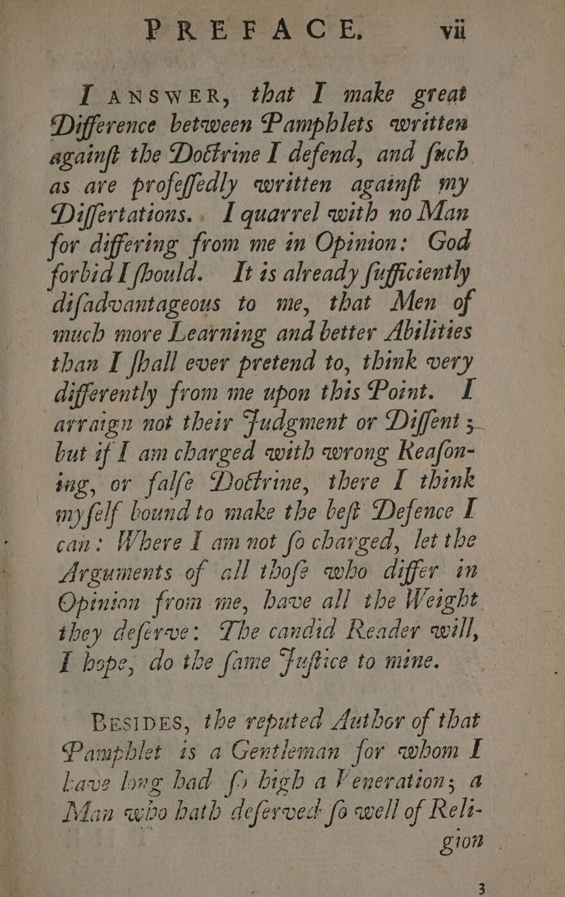 PREPACE vi IT answeEr, that I make great Difference between Pamphlets written againft the Dottrine I defend, and {uch as are profeffedly written againft my Differtations.. I quarrel with no Man for differing from me in Opinion: God forbid I fhould. It ts already fufficiently difadvantageous to me, that Men of much move Learning and better Abilities than I fhall ever pretend to, think very differently from me upon this Point. I arvaign not their Judgment or Diffent 5 but if I am charged with wrong Keafon- ing, or falfe Dottrine, theve [ think myfelf bound to make the beft Defence I can: Where I am not fo charged, let the Arguments of all thofe who differ im Opinion from me, bave all the Weight they deferve: The candid Reader will, I bope, do the fame “fuftice to mane. Besipes, the reputed Author of that Pamphlet is a Gentleman for whom I Lave lug bad (5 bigh a Veneration; a Man who hath defervec fo well of Relt- 100
