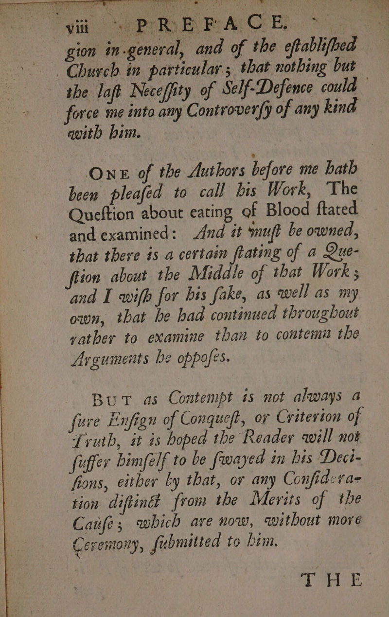 gion in general, and of the eftablifbed force me into any Controver{y of any kind avith bim. One of the Authors before me hath been pleafed to call bis Work, The Queftion about eating of Blood {tated and examined: And it muft be owned, that there is a certain ftating of a Que- ftion about the Middle of that Work; and I wifh for bis fake, as well as my own, that be had continued throughout vather to examine than to contemn the Arguments be oppofes. But as Contempt is not akways a fuve Enfign of Conqueft, or Criterion of Truth, it is boped the Reader will not fuffer bimfelf to be fwayed in bis Deci- fions, either Ly that, or any Confidevae tion diftindt from the Merits of the Caufe; which are now, avitbout more Ceremony, fubmitted to him, oe ee