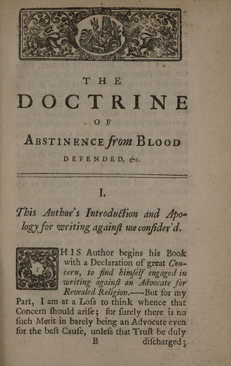 ee = et an niet F DOCTRINE ABSTINENCE from BiLoop DEFENDED, ee. This Author's Introduttion and Apo- logy for writing againft me confider d. BecersO|LL 1S Author begins his Book 9a~E0| with a Declaration of great Con- cern, to find himfelf engaged in writing againft an Advocate for Revealed Religion —But for my Part, Iam at a Lofs to think whence that Concern fhould arife; for furely there is nao fuch Merit.in barely being an Advocate even for the beft Caufe, unlefs that Truft be duly 2a: B - difchargeds,