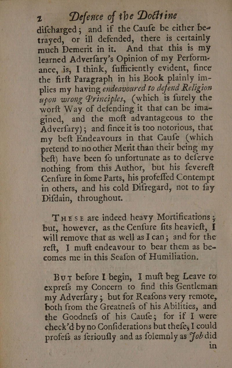 difcharged; and if the Caufe be either be» trayed, or ill defended, there is certainly much Demerit in it. And that this ts my learned Adverfary’s Opinion of my Perform- ance, is, I think, fufficiently evident, fince the firft Paragraph in his Book plainly im- plies my having endeavoured to defend Religion apon wrong Principles, (which is furely the worlt Way of defending it that can be ima- gined, and the moft advantageous to the - Adverfary); and fince it is too notorious, that my beft Endeavours in that Caufe (which pretend to no other Merit than their being my beft) have been fo unfortunate as to deferve nothing from this Author, but his fevereft Cenfure in fome Parts, his profeffed Contempt in others, and his cold Difregard, not to fay Difdain, throughout. THESE are indeed heavy Mortificattons ; but, however, as the Cenfure fits heavieft, I will remove that as well as I. can; and for the reft, I muft endeavour to bear them as be-= ‘comes me in this Seafon of Humiliation. But before I begin, I muft beg Leave to exprefs my Concern to find this Gentleman my Adverfary ; but for Reafons very remote, both from the Greatnefs of his Abilities, and the Goodnefs of his Caufe; for if I were — check’d by no Confiderations but thefe, I could profefs as ferioufly and as folemnly as “fob did in