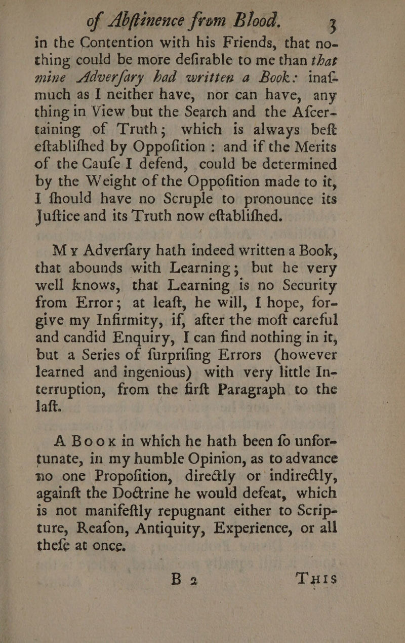 in the Contention with his Friends, that no- thing could be more defirable to me than that mine Adverfary had written a Book: inat- much as [ neither have, nor can have, any thing in View but the Search and the Afcer- taining of Truth; which is always beft eftablifhed by Oppofition ; and if the Merits of the Caufe I defend, could be determined by the Weight of the Oppofition made to it, i fhould have no Scruple to pronounce its Juftice and its Truth now eftablifhed. M y Adverfary hath indeed written a Book, that abounds with Learning; but he very well knows, that Learning is no Security from Error; at leaft, he will, I hope, for- give my Infirmity, if, after the moft careful and candid Enquiry, I can find nothing in it, but a Series of furprifing Errors (however learned and ingenious) with very little In- terruption, from the firft Paragraph to the laft. A Boox in which he hath been fo unfor- tunate, in my humble Opinion, as to advance no one Propofition, directly or indirectly, againtt the Doétrine he would defeat, which is not manifeftly repugnant either to Scrip- ture, Reafon, Antiquity, Experience, or all thefe at once,