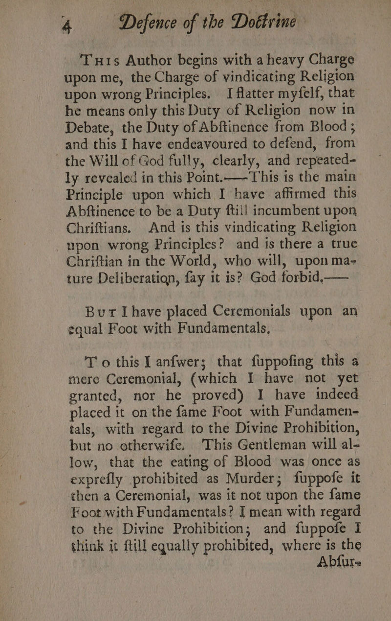 Tus Author begins with a heavy Charge upon me, the Charge of vindicating Religion upon wrong Principles. I flatter myfelf, that he means only this Duty of Religion now in Debate, the Duty of Abftinence from Blood ; and this I have endeavoured to defend, from the Will of God fully, clearly, and repeated- ly revealed in this Point.—This is the main Principle upon which I have affirmed this Abftinence to be a Duty ftill incumbent upon Chriftians. And is this vindicating Religion _upon wrong Principles? and is there a true Chriftian in the World, who will, upon ma- ture Deliberation, fay it is? God forbid,—— But [have placed Ceremonials upon an equal Foot with Fundamentals, ) T o this I anfwer; that fuppofing this a mere Ceremonial, (which I have not yet granted, nor he proved) I have indeed placed it on the fame Foot with Fundamen- tals, with regard to the Divine Prohibition, but no otherwife. This Gentleman will al- low, that the eating of Blood was once as exprefly prohibited as Murder; fuppofe it then a Ceremonial, was it not upon the fame Foot with Fundamentals? J mean with regard to the Divine Prohibition; and fuppofe I think it ftill equally prohibited, where is the Bihek a Abfure