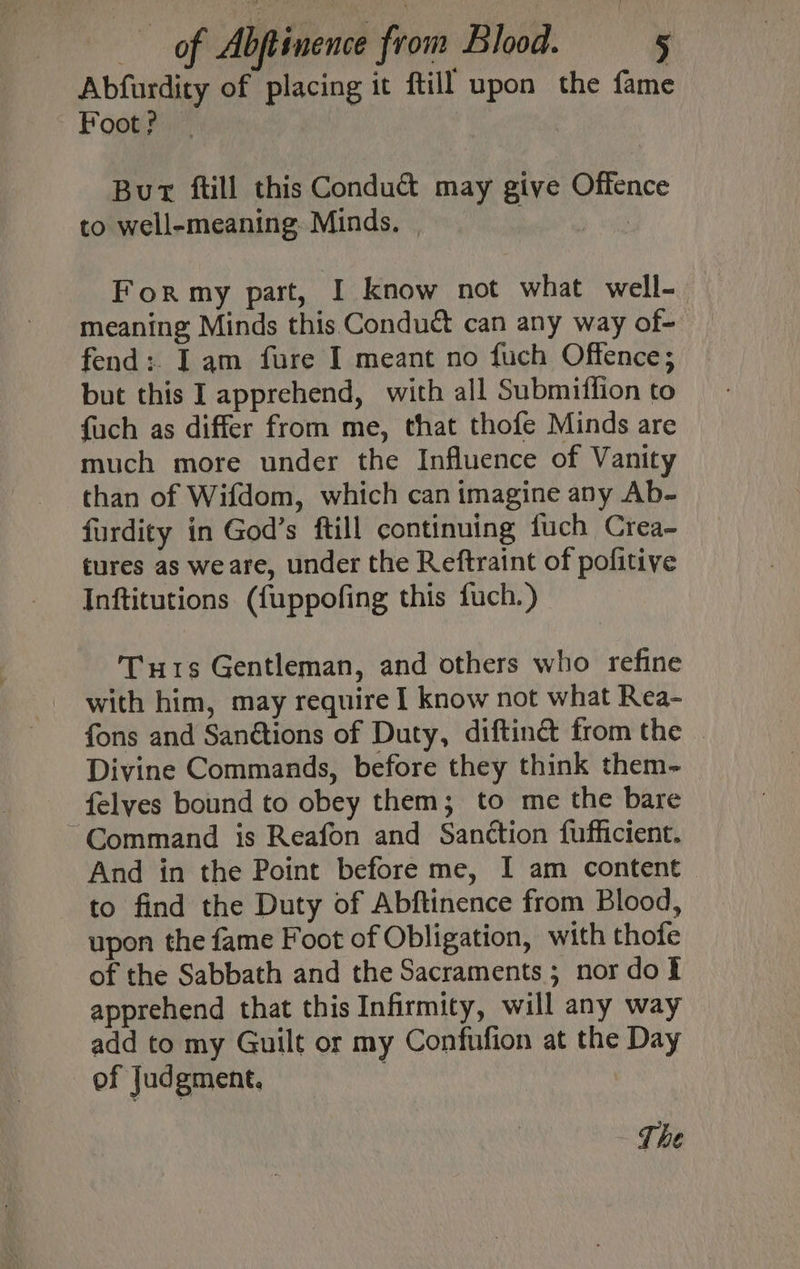 Abfurdity of placing it ftill upon the fame Foot? Bur ftill this Conduct may give Offence to well-meaning. Minds. | sayy For my part, I know not what well- meaning Minds this. Conduct can any way of- fend: Iam fure I meant no fuch Offence; but this I apprehend, with all Submiffion to fuch as differ from me, that thofe Minds are much more under the Influence of Vanity than of Wifdom, which can imagine any Ab- furdity in God’s ftill continuing fuch Crea- tures as weare, under the Reftraint of pofitive Inftitutions ({fuppofing this fuch.) Tur1s Gentleman, and others who refine with him, may require I know not what Rea- fons and Sanétions of Duty, diftinct from the . Divine Commands, before they think them-_ felyes bound to obey them; to me the bare ~Command is Reafon and Sanction fufficient. And in the Point before me, I am content to find the Duty of Abftinence from Blood, upon the fame Foot of Obligation, with thofe of the Sabbath and the Sacraments ; nor dof apprehend that this Infirmity, will any way add to my Guilt or my Confufion at the Day of Judgment. The