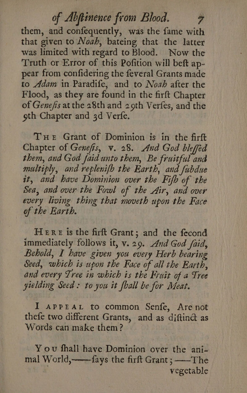 them, and confequently, was the fame with that given to Noah, bateing that the latter was limited with regard to Blood. Now the Truth or Error of this Pofition will beft ap- pear from confidering the feveral Grants made to Adam in Paradife, and to Noah after the Flood, as they are found in the firft Chapter of Genefis at the 28th and 29th Verfes, and the oth Chapter and 3d Verfe. | Tue Grant of Dominion is in the firft Chapter of Genefis, v. 28. And God bleffed them, and God faid unto them, Be fruitful and multiply, and replenifh the Earth, and fubdue it, and have Dominion over the Fifb of the Sea, and over the Fowl of the Air, and over every living thing that moveth upon the Face of the Earth. Here Is the firft Grant; and the fecond immediately follows it, v.29. And God faid, Behold, I have given you every Herb bearing Seed, which is upon the Face of all the Earth, and every Tree in which is the Fruit of a Tree yielding Seed: to you it fball be for Meat. I apPpEAL to common Senfe, Are not thefe two different Grants, and as diftinct as Words can make them? Y ov fhall have Dominion over the ani- mal World, fays the firft Grant ;-——The | | vegetable