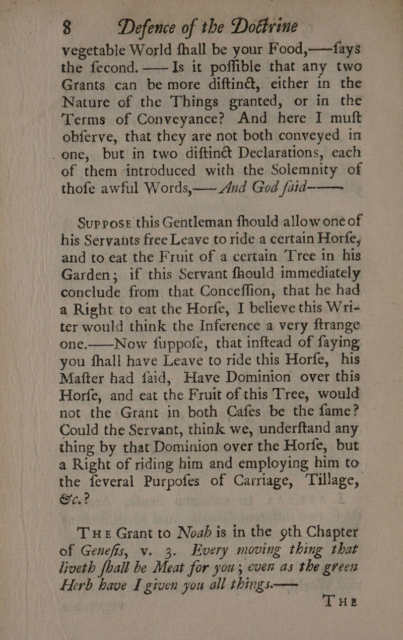 vegetable World thall be your Food,—fays the fecond. ——Is it poffible that any two Grants can be more diftinét, either in the Nature of the Things granted, or in the Terms of Conveyance? And here I muft obferve, that they are not both conveyed in -one, but in two diftinét Declarations, each of them introduced with the Solemnity of thofe awful Words,——And God faid-—— Suppose this Gentleman fhould allow one of his Servants free Leave to ride a certain Horfe, and to eat the Fruit of a certain Tree in his Garden; if this Servant faould immediately conclude from that Conceffion, that he had a Right to eat the Horfe, I believe this Wri- ter would think the Inference a very ftrange one.——Now fuppofe, that inftead of faying you fhall have Leave to ride this Horfe, his Mafter had faid, Have Dominion over this Horfe, and eat the Fruit of this Tree, would not the Grant in both Cafes be the fame? Could the Servant, think we, underftand any thing by that Dominion over the Horfe, but a Right of riding him and employing him to the feveral Purpofes of Carriage, ‘Tillage, o.? Tue Grant to Noah is in the oth Chapter of Genefis, v. 3. Every moving thing that liveth foall be Meat for you; even as the green Herb have I given you all things.——