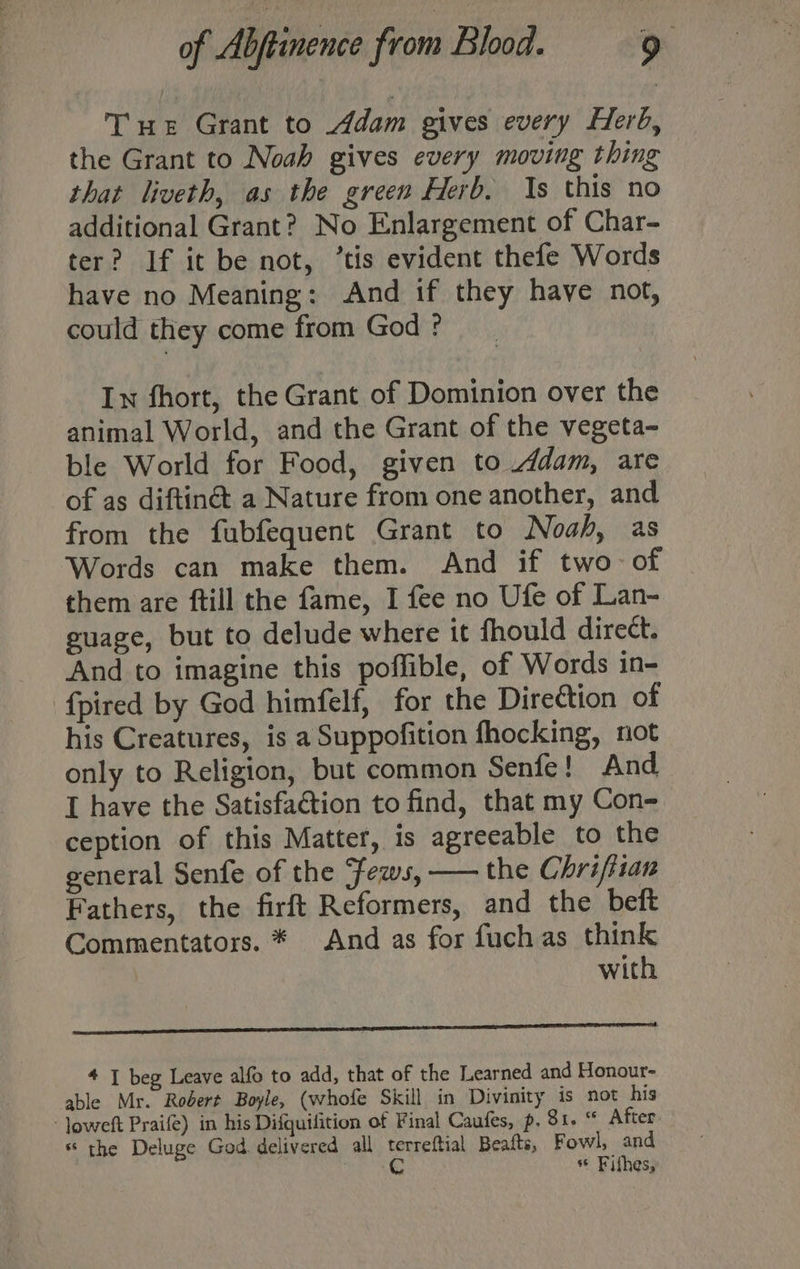 Tue Grant to Adam gives every Herb, the Grant to Noah gives every moving thing that liveth, as the green Herb. Is this no additional Grant? No Enlargement of Char- ter? If it be not, ‘tis evident thefe Words have no Meaning: And if they have not, could they come from God ? In fhort, the Grant of Dominion over the animal World, and the Grant of the vegeta- ble World for Food, given to Adam, are of as diftinét a Nature from one another, and from the fubfequent Grant to Noah, as Words can make them. And if two of them are ftill the fame, I fee no Ufe of Lan- guage, but to delude where it fhould direct. And to imagine this poffible, of Words in- {pired by God himfelf, for the Direttion of his Creatures, is a Suppofition fhocking, not only to Religion, but common Senfe! And I have the Satisfaction to find, that my Con- ception of this Matter, is agreeable to the general Senfe of the ‘ews, — the Chriftian Fathers, the firft Reformers, and the beft Commentators. * And as for fuch as think with RAS iD Re A Rae 2” ALAR Re ee 4 I beg Leave alfo to add, that of the Learned and Honour- able Mr. Rodert Boyle, (whofe Skill in Divinity is not his ‘ Joweft Praife) in his Difquifition of Final Caufes, p. Si. * After * the Deluge God delivered all terreftial Beafts, Fowl, and pie 8 ** Fithes,