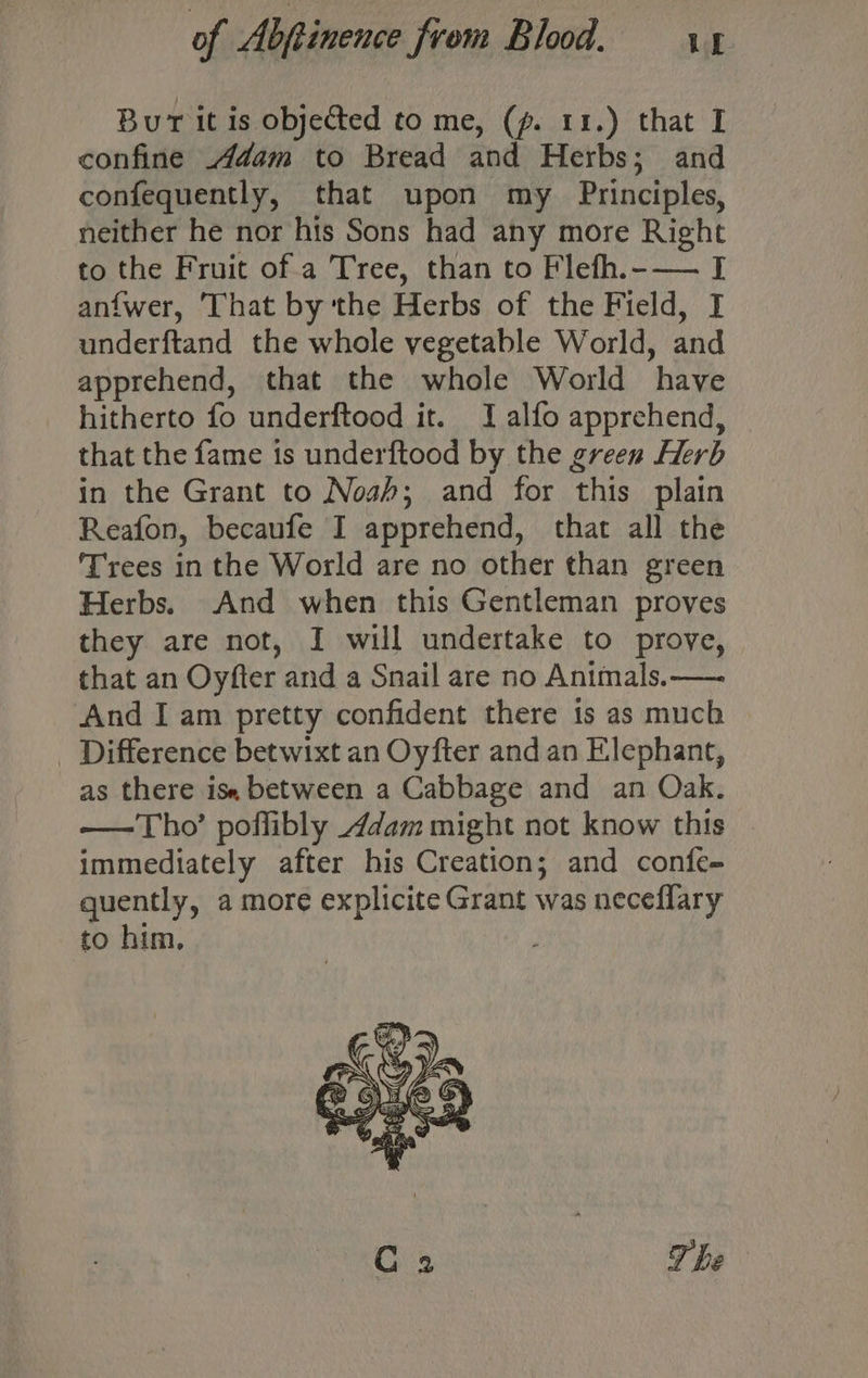 Bur it is objected to me, (. 11.) that I confine Adam to Bread and Herbs; and confequently, that upon my _ Principles, neither he nor his Sons had any more Right to the Fruit of a Tree, than to Flefh.-—— I anfwer, That by the Herbs of the Field, I underftand the whole vegetable World, and apprehend, that the whole World have hitherto fo underftood it. I alfo apprehend, that the fame is underftood by the green Herb in the Grant to Noah; and for this plain Reafon, becaufe I apprehend, that all the Trees in the World are no other than green Herbs, And when this Gentleman proves they are not, I will undertake to prove, that an Oyfter and a Snail are no Animals. —. And I am pretty confident there is as much _ Difference betwixt an Oyfter and an Elephant, as there ise between a Cabbage and an Oak. —Tho’ poffibly dam might not know this immediately after his Creation; and confe- quently, a more explicite Grant was neceflary to him, C2 T be