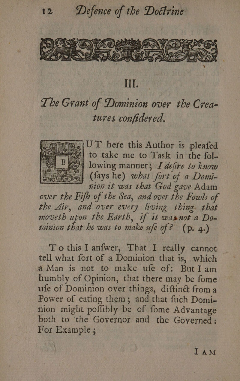 IT. The Grant of Dominion over the Crea- tures confideved. fy 4|UT here this Author is pleafed j=) to take me to Task in the fol- lowing manner; J defire to know (fays he) what fort of a Domi- nion it was that God gave Adam over the Fifb of the Sea, and over the Fowls of the Air, and over every living thing. that moveth upon the Earth, if it wasnot a Do- minion that he was to make ufe of? (p. 4.) To this I anfwer, That I really cannot tell what fort of a Dominion that is, which a Man is not to make ufe of: ButIam humbly of Opinion, that there may be fome ufe of Dominton over things, diftinét froma Power of eating them; and that fuch Domi- nion might poffibly be of fome Advantage both to the Governor and the Governed: For Example ; IAM