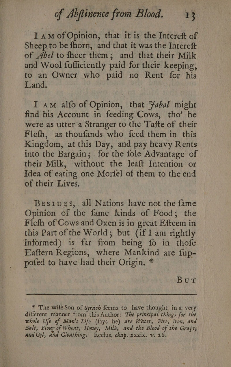 I aMof Opinion, that it is the Intereft of Sheep to be fhorn, and that it was the Intereft of Abel to fheer them; and that their Milk and Wool fufficiently paid for their keeping, to an Owner who paid no Rent for his Land. I am alfo of Opinion, that Yabal might find his Account in feeding Cows, tho’ he were as utter a Stranger to the Tafte of their Flefh, as thoufands who feed them in this Kingdom, at this Day, and pay heavy Rents into the Bargain; . for the fole Advantage of their Milk, without the leaft Intention or Idea of eating one Mortfel of them to the end of their Lives. Best1peEs, all Nations have not the fame Opinion of the fame kinds of Food; the Flefh of Cows and Oxen is in great Efteem in this Part of the World; but (if I am rightly informed) is far from being fo in thofe Eaftern Regions, where Mankind are fup- pofed to have had their Origin. * Burt * The wife Son of Syrach feems to have thought ina very different manner from this Author: The principal things for the whole Ufe of Man's Life ({fays he) are Water, Fire, Iron, and Salt, Flour of Wheat, Honey, Milk, and the Blood of the Grapes and Gyl, and Cloathing, ‘cclus, chap. Xxxix. v. 26.