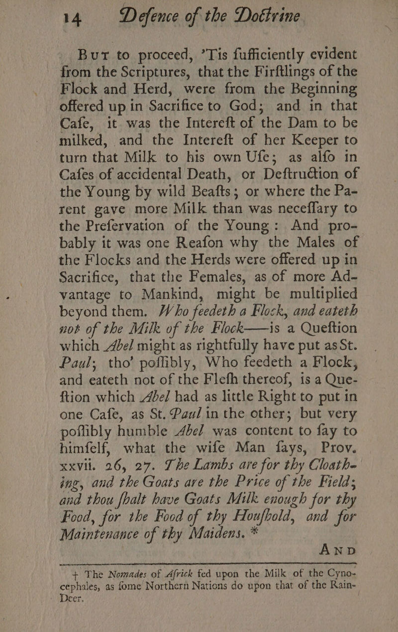 Bur to proceed, ’Tis fufficiently evident from the Scriptures, that the Firftlings of the Flock and Herd, were from the Beginning offered up in Sacrifice to God; and in that Cafe, it was the Intereft of the Dam to be milked, and the Intereft of her Keeper to turn that Milk to his own Ufe; as alfo in Cafes of accidental Death, or Deftruétion of the Young by wild Beafts; or where the Pa- rent gave more Milk than was neceflary to the Prefervation of the Young: And pro- bably it was one Reafon why the Males of the Flocks and the Herds were offered up in Sacrifice, that the Females, as of more Ad- vantage to Mankind, might be multiplied beyond them. Who feedeth a Flock, and eateth not of the Milk of the Flock——is a Queftion which Abel might as rightfully have put asSt. Paul; tho’ poflibly, Who feedeth a Flock, and eateth not of the Flefh thereof, 1s a Que- ftion which e/ had as little Right to put in one Cafe, as St. Pau/ in the other; but very poflibly humble 4de/ was content to fay to himfelf, what the wife Man fays, Prov. xxvil. 26, 27. She Lambs are for thy Cloath- ing, and the Goats are the Price of the Field; and thou fhalt have Goats Milk enough for thy Food, for the Food of thy Houfbold, and for Maintenance of thy Maidens, * AND + The Nomades of Ajfrick fed upon the Milk of the Cyno- cephales, as fome Northern Nations do upon that of the Rain- | Deer. :