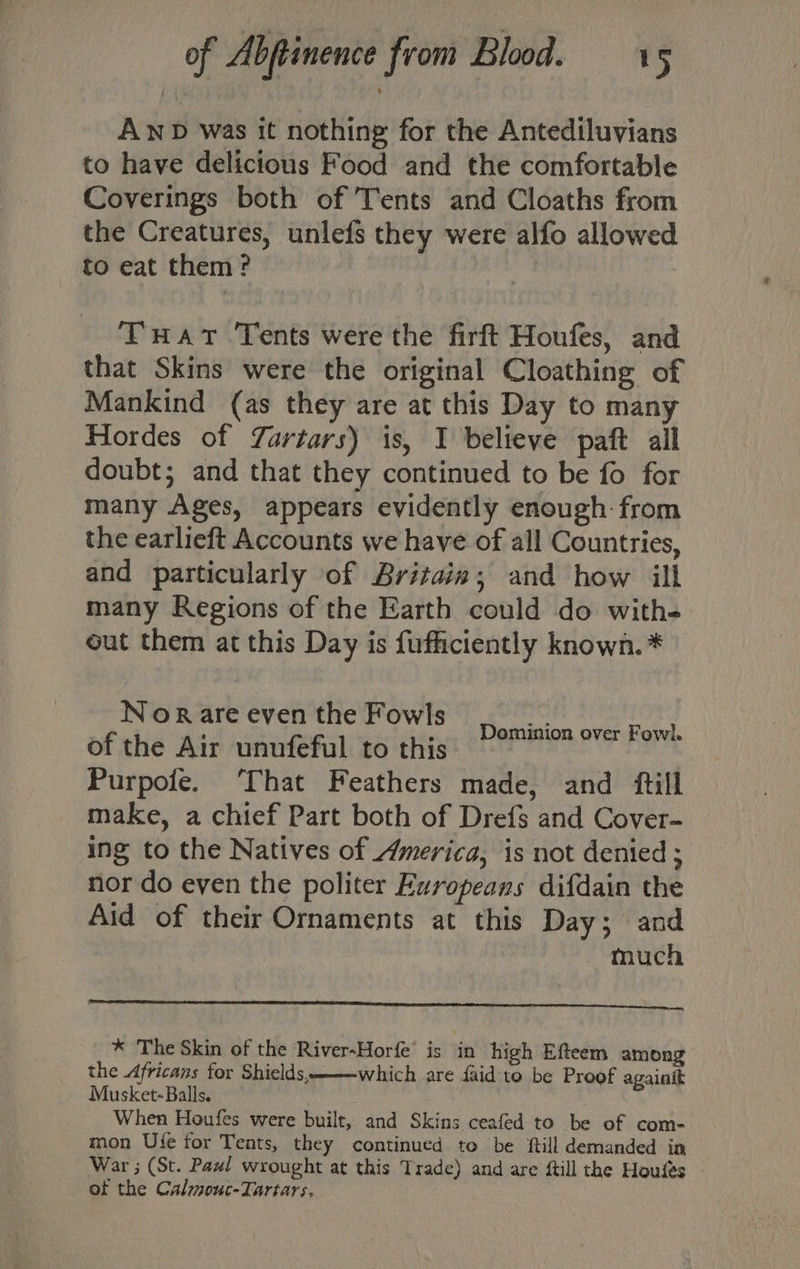 Anp was it nothing for the Antediluvians to have delicious Food and the comfortable Coverings both of Tents and Cloaths from the Creatures, unlefs they were alfo allowed to eat them? THavt Tents were the firft Houfes, and that Skins were the original Cloathing of Mankind (as they are at this Day to many Hordes of Zartars) is, I believe paft all doubt; and that they continued to be fo for many Ages, appears evidently enough: from the earlieft Accounts we have of all Countries, and particularly of Britain; and how ill many Regions of the Earth could do with- out them at this Day is fufficiently known. * Nor are even the Fowls SC bas grt Ie of the Air unufeful to this Purpofe. That Feathers made, and ftill make, a chief Part both of Drefs and Cover- ing to the Natives of America, is not denied ; nor do even the politer Europeans difdain the Aid of their Ornaments at this Day; and much * The Skin of the River-Horfe’ is in high Efteem among the Africans for Shields which are faid'to be Proof againit Musket-Balls. When Houfes were built, and Skins ceafed to be of com- mon Ute for Tents, they continued te be ftill demanded in War ; (St. Paw! wrought at this Trade) and are ftill the Houfes of the Calmouc-Tartars. | 2