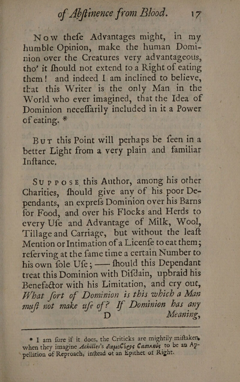 Now thefe Advantages might, in my humble Opinion, make the human Domi- nion over the Creatures very advantageous, tho’ it fhould not extend toa Right of eating them! and indeed I am inclined to believe, that this Writer is the only Man in the World who ever imagined, that the Idea of Dominion neceffarily included in it a Power of eating. * Bur this Point will perhaps be feen in a better Light from a very plain and familiar Inftance, Su prose this Author, among his other Charities, fhould give any of his poor De- pendants, an exprefs Dominion over his Barns for Food, and over his Flocks and Herds to every Ufe and Advantage of Milk, Wool, ‘Tillage and Carriage, but without the leaft Mention or Intimation ofa Licenfe to eat them; referving at the fame time a certain Number to his own fole Ufe ; —— fhould this Dependant treat this Dominion with Difdain, upbraid his Benefactor with his Limitation, and cry out, What fort of Dominion is this which a Man mut not make ufe of if Dominion has any D Meaning, * I am fure if it does, the Criticks are mightily miftakem when they imagine Achilles’s SinnpoCbess Cacinevs to be am Ap- » pellation of Reproach, inftead ot an Epithet of Right.