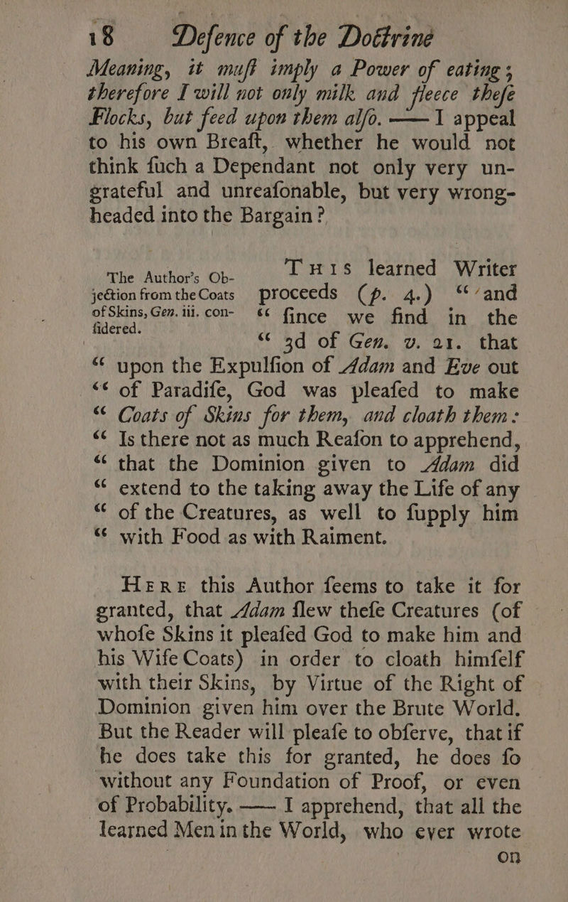 Meaning, it muff imply a Power of eating ; therefore I will not only milk and fleece thefe Flocks, but feed upon them alfo. ——1 appeal to his own Breaft, whether he would not think fuch a Dependant not only very un- grateful and unreafonable, but very wrong- headed into the Bargain? ECR Tuis learned Writer jeétion fromtheCoats proceeds (p. 4.) ‘‘’and of Skins, Gen. iil. con- & {ince we find in the hag “ 3d of Gem v. a1. that “ upon the Expulfion of Adam and Eve out “* of Paradife, God was pleafed to make “< Coats of Skins for them, and cloath them: Is there not as much Reafon to apprehend, that the Dominion given to Adam did extend to the taking away the Life of any of the Creatures, as well to fupply him “¢ with Food as with Raiment. Here this Author feems to take it for granted, that /dam flew thefe Creatures (of whofe Skins it pleafed God to make him and his Wife Coats) in order to cloath himfelf with their Skins, by Virtue of the Right of Dominion given him over the Brute World. But the Reader will pleafe to obferve, that if he does take this for granted, he does fo without any Foundation of Proof, or even — of Probability. —~ I apprehend, that all the learned Men inthe World, who ever wrote | on