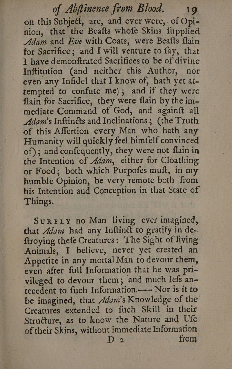 on this Subjeét, are, and ever were,. of Opi- nion, that the Beafts whofe Skins fupplied Adam and Eve with Coats, were Beafts flain for Sacrifice; and I will venture to fay, that 1 have demonftrated Sacrifices to be of divine Inftitution (and neither this Author, nor even any Infidel that I know of, hath yet at- tempted to confute me); and if they were flain for Sacrifice, they were flain by the im- mediate Command of God, and againft all Adam's Inftin&amp;s and Inclinations; (the Truth of this Affertion every Man who hath any Humanity will quickly feel himfelf convinced of); and confequently, they were not flain in the Intention of dam, either for Cloathing or Food; both which Purpofes muft, in my humble Opinion, be very remote both from his Intention and Conception in that State of Things. ; SuRELY no Man living ever imagined, that _4dam had any Inftiné to gratify in de~ ftroying thefe Creatures: The Sight of living Animals, I believe, never yet created an Appetite in any mortal Man to devour them, even after full Information that he was pri- yileged to devour them; and much lefs an- tecedent to fuch Information.— Nor is it to be imagined, that dam’s Knowledge of the Creatures extended to fuch Skill in their Structure, as to know the Nature and Ufe of their Skins, without immediate Information LD Js: from