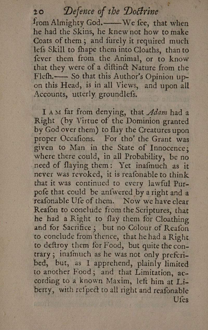 from Almighty God.———We fee, that when he had the Skins, he knew not how to make Coats of them; and furely it required much lefs Skill to fhape them into Cloaths, than to fever them from the Animal, or to know that they were of a diftiné&amp; Nature from the Flefh.—— So that this Author’s Opinion up- on this Head, is in all Views, and upon all Accounts, utterly, groundlefs, I am far from denying, that Adam had a Right (by Virtue of the Dominion granted by God over them) to flay the Creatures upon proper Occafions. For tho’ the Grant was given to Man in the State of Innocence; where there could, in all Probability, be no need of flaying them: Yet inafmuch as it never was revoked, it is reafonable to think that it was continued to every lawful Pur- pofe that could be anfwered by aright and a reafonable Ufe of them. Now we haveclear Reafon to conclude from the Scriptures, that he had a Right to flay them for Cloathing and for Sacrifice ; but no Colour of Reafon to conclude from'thence, that he had a Right to deftroy them for Food, but quite the con- trary ; inaimuch as he was not only prefcri- bed, but, as I apprehend, plainly limited to another Food; and that Limitation, ac- cording to a known Maxim, left him at Li- berty, with refpect to all right and reafonable | Ufes