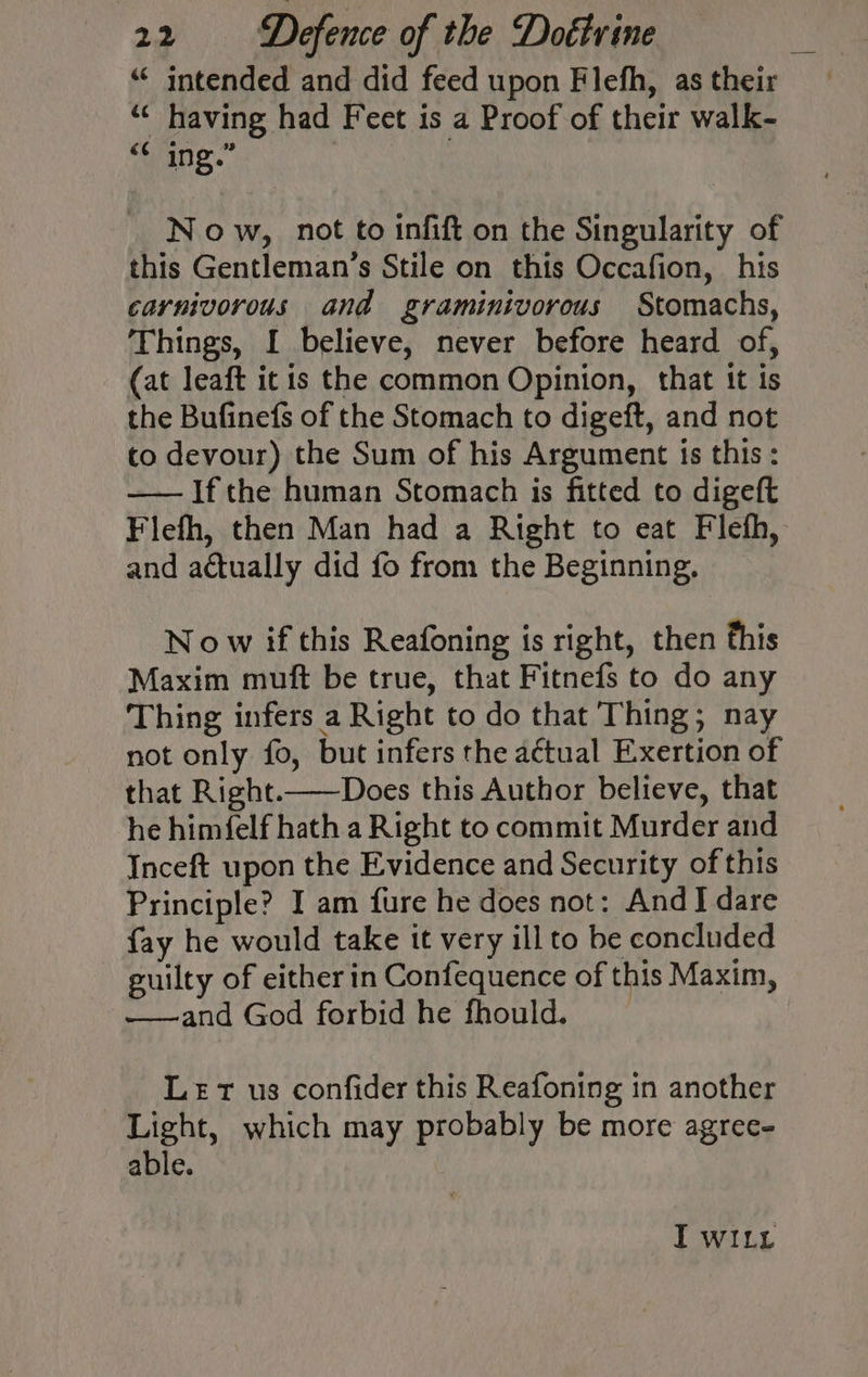 ‘“¢ intended and did feed upon Flefh, as their ‘© having had Feet is a Proof of their walk- «¢ ing.” . Now, not to infift on the Singularity of this Gentleman’s Stile on this Occafion, his carnivorous and graminivorous Stomachs, Things, I believe, never before heard of, (at leaft it is the common Opinion, that it ts the Bufinefs of the Stomach to digeft, and not co devour) the Sum of his Argument is this: —— Ifthe human Stomach is fitted to digeft Flefh, then Man had a Right to eat Flefh, and actually did fo from the Beginning, Now if this Reafoning is right, then this Maxim muft be true, that Fitnefs to do any Thing infers a Right to do that Thing; nay not only fo, but infers the actual Exertion of that Right.——Does this Author believe, that he himfelf hath a Right to commit Murder and Inceft upon the Evidence and Security of this Principle? I am fure he does not: And I dare fay he would take it very ill to be concluded guilty of either in Confequence of this Maxim, -——and God forbid he fhould. Let us confider this Reafoning in another Light, which may probably be more agree- able. TI wWILy