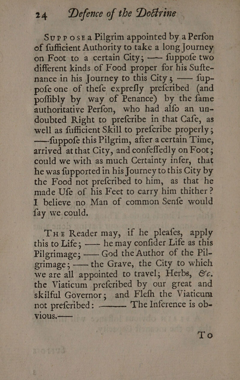 Supp ose£a Pilgrim appointed by a Perfon of fufficient Authority to take a long Journey on Foot to a certain City; —— fuppofe two different kinds of Food proper for his Sufte- nance in his Journey to this City ; —— fup- pofe one of thefe exprefly prefcribed (and poffibly by way of Penance) by the fame authoritative Perfon, who had alfo an un- doubted Right to prefcribe in that Cafe, as well as fufficient Skill to prefcribe properly ; ——fuppofe this Pilgrim, after a certain Time, arrived at that City, and confeffedly on Foot; could we with as much Certainty infer, that he was fupported in his Journey to this City by the Food not prefcribed to him, as that he made Ufe of his Feet to carry him thither ? I believe no Man of common Senfe would fay we. could. THE Reader may, if he pleafes, apply this to Life; —— he may confider Life as this Pilgrimage; —— God the Author of the Pil- grimage; —— the Grave, the City to which we are all appointed to travel; Herbs, &amp;c. the Viaticum prefcribed by our great and skilful Governor; and Flefh the Viaticum not prefcribed: The Inference is ob- vious.— To