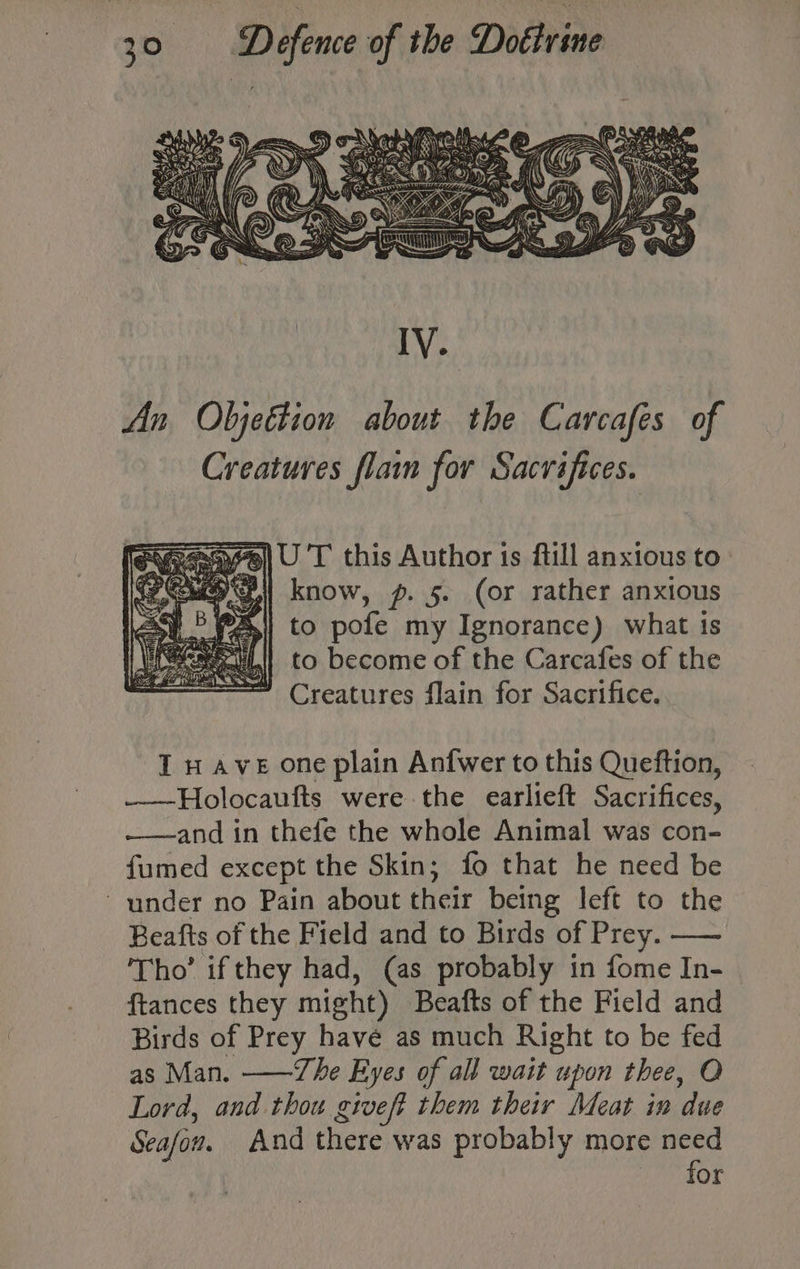 ks) nat Defence of the Didivins | >, IV. An Objettion about the Carcafes of Creatures flain for Sacrifices. aye) U 'T this Author is ftill anxious to P| know, p. 5. (or rather anxious to pofe my Ignorance) what ts to become of the Carcafes of the Creatures flain for Sacrifice. I wave one plain Anfwer to this Queftion, ——Holocaufts were the earlieft Sacrifices, -——and in thefe the whole Animal was con- fumed except the Skin; fo that he need be ~ under no Pain about their being left to the Beafts of the Field and to Birds of Prey. — ‘Tho’ if they had, (as probably in fome In- ftances they might) Beafts of the Field and Birds of Prey have as much Right to be fed as Man. ——The Eyes of all wait upon thee, O Lord, and thou giveft them their Meat in due Seafow. And there was probably more need for