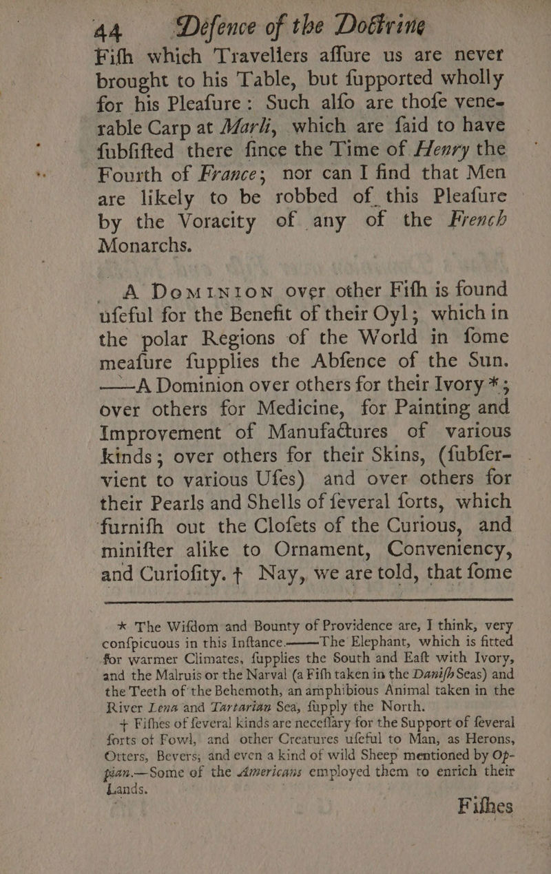 Fifth which Travellers affure us are never brought to his Table, but fupported wholly for his Pleafure: Such alfo are thofe vene- rable Carp at Marli, which are faid to have fubfifted there fince the Time of Henry the Fourth of France; nor can I find that Men are likely to be robbed of. this Pleafure by the Voracity of any of the French Monarchs. - &amp; Dominion over other Fith is found ufeful for the Benefit of their Oyl; which in the polar Regions of the World in fome meafure fupplies the Abfence of the Sun. ——A Dominion over others for their Ivory *; over others for Medicine, for Painting and Improvement of Manufactures of various kinds; over others for their Skins, (fubfer- vient to various Ufes) and over others for their Pearls and Shells of feveral forts, which furnifh out the Clofets of the Curious, and minifter alike to Ornament, Conventency, and Curiofity. ¢ Nay, we are told, that fome * The Wifdom and Bounty of Providence are, I think, very conf{picuous in this Inftance. The Elephant, which is fitted for warmer Climates, fupplies the South and Eaft with Ivory, and the Malruis or the Narval (a Fith taken in the Danifh Seas) and the Teeth of the Behemoth, an amphibious Animal taken in the River Lena and Tartarian Sea, fupply the North. + Fifhes of feveral kinds are neceflary for the Support of feveral forts of Fowl, and other Creatures ufeful to Man, as Herons, Otters, Bevers,; and even a kind of wild Sheep mentioned by Op- pean.—Some of the Americans employed them to enrich their Lands. | Filhes_