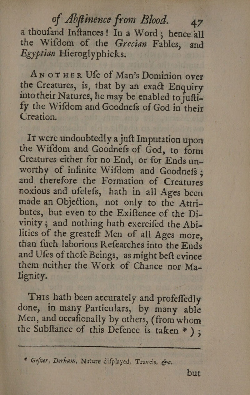 a thoufand Inftances! In a Word ; hence all the Wifdom of the Grecian Fables, and Egyptian Hierogly phicks. AN OTHER Ufe of Man’s Dominion over the Creatures, is, that by an exact Enquiry into their Natures, he may be enabled to jufti- fy the Wifdom and Goodnefs of God in their Creation. Ir were undoubtedly a juft Imputation upon the Wifdom and Goodnefs of God, to form Creatures either for no End, or for Ends un- worthy of infinite Wifdom and Goodnefs ; and therefore the Formation of Creatures noxious and ufelefs, hath in all Ages been made an Objection, not only to the <Attri- butes, but even to the Exiftence of the Di- -vinity ; and nothing hath exercifed the Abi- lities of the greateft Men of all Ages more, than fuch laborious Refearches into the Ends and Ufes of thofe Beings, as might beft evince them neither the Work of Chance nor Ma- lignity. Tuts hath been accurately and profeffedly done, in many Particulars, by many able Men, and occafionally by others, (from whom the Subftance of this Defence is taken * ) ; * Gefner, Derham, Nature difplayed, Travels, ¢>e. | : but