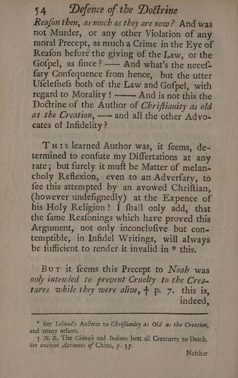 Reafon then, as much as they are now? And was not Murder, or any other Violation of any moral Precept, as mucha Crime in the Eye of Reafon before'the giving of the Law, or the Gofpel, as fince? —— And what’s the necef= fary Confequence from hence, but the utter Ufelefnefs both of the Law and Gofpel, with regard to Morality ! And is not this the Dottrine of the Author of Chriffianity as old as the Creation, —— and all the other Advo- cates of Infidelity ? Tuts learned Author was, it feems, de- termined to confute my Differtations at any tate; but furely ic muft be Matter of melan- choly Reflexion, even to an Adverfary, to {ee this attempted by an avowed Chriftian, (however undefignedly) at the Expence of his Holy Religion! I fhall only add, that the fame Reafonings which have proved this Argument, not only inconclufive but con- temptible, in Infidel Writings, will always be fufficient to render it invalid in * this. Bur it feems this Precept to Noah was only intended to prevent Cruelty to the Crea- tures while they were alive, + p. 7. this is, | indeed, * See Leland’s Anfwer to Chriftianity as Old as the Creation, and many others, | + N. B. The Chine/e and Indians beat all Creatures to Death. See ancient Accounts of China, p. 35. Neither