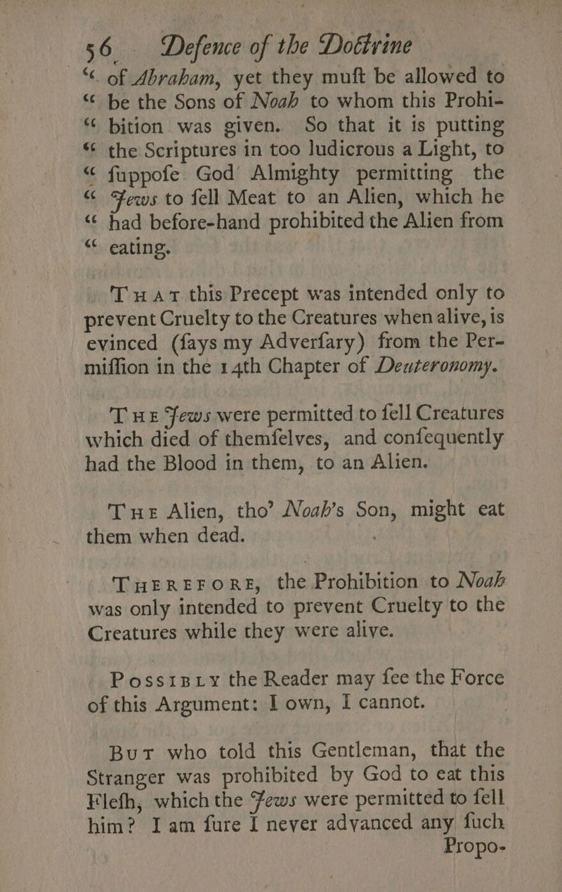 “ of Abraham, yet they muft be allowed to “© be the Sons of Noah to whom this Prohi- “¢ bition was given. So that it is putting “‘ the Scriptures in too ludicrous a Light, to “ fuppofe God Almighty permitting the “ ews to fell Meat to an Alien, which he “¢ had before-hand prohibited the Alien from “ eating. Tuat this Precept was intended only to prevent Cruelty to the Creatures when alive, is evinced (fays my Adverfary) from the Per- miffion in the 14th Chapter of Deuteronomy. . Tue Fews were permitted to fell Creatures which died of themfelves, and confequently had the Blood in them, to an Alien. Tue Alien, tho’ Noah’s Son, might eat them when dead. | THEREFORE, the Prohibition to Noah was only intended to prevent Cruelty to the Creatures while they were alive. Possipxy the Reader may fee the Force of this Argument: 1 own, I cannot. But who told this Gentleman, that the Stranger was prohibited by God to eat this Flefh, which the Fews were permitted to fell him? Iam fure I never adyanced any fuch Propo-