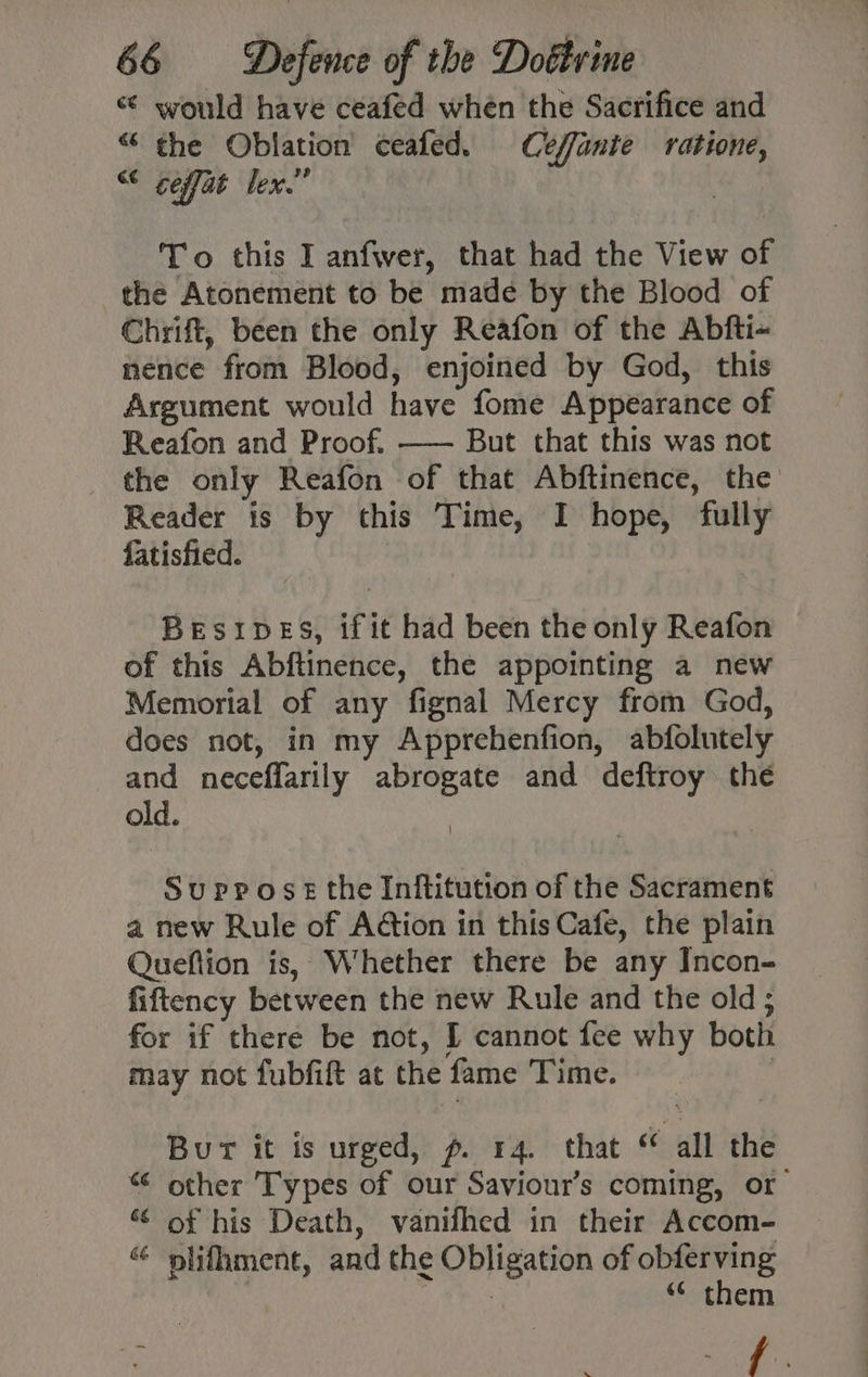 “¢ would have ceafed when the Sacrifice and “ the Oblation ceafed. Ceffante ratione, “ ceffat lex.” Gs To this I anfwer, that had the View of the Atonement to be made by the Blood of Chrift, been the only Reafon of the Abfti- nence from Blood, enjoined by God, this Argument would have fome Appearance of Reafon and Proof. —— But that this was not the only Reafon of that Abftinence, the Reader is by this Time, I hope, fully fatisfied. | Besipes, if it had been the only Reafon of this Abftinence, the appointing a new Memorial of any fignal Mercy from God, does not, in my Apprehenfion, abfolutely and neceffarily abrogate and deftroy the old. Suppose the Inftitution of the Sacrament a new Rule of Action in this Cafe, the plain Queftion is, Whether there be any Incon- fiftency between the new Rule and the old; for if there be not, I cannot fee why both may not fubfift at the fame Time. | Bur it is urged, p. 14. that “ all the “ other Types of our Saviour’s coming, or ¢ of his Death, vanifhed in their Accom- “ plifhment, and the Obligation of obferving tes “ them ~ © f » x