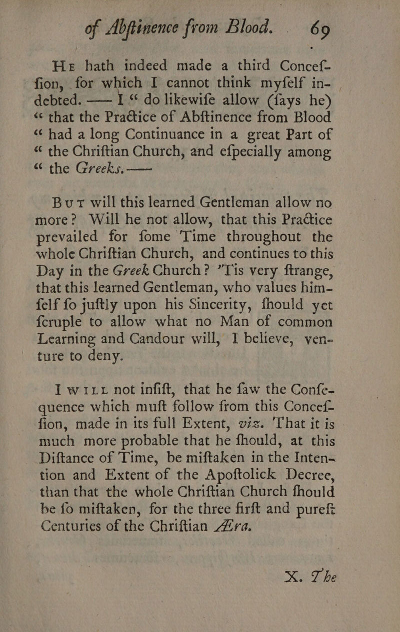 He hath indeed made a third Concef- fion, for which I cannot think myfelf in- | debted. —- I “ do likewife allow (fays he) “« that the Practice of Abftinence from Blood «¢ had a long Continuance in a great Part of < the Chriftian Church, and efpecially among “ the Greeks. — Burt will this learned Gentleman allow no more? Will he not allow, that this Practice prevailed for fome Time throughout the whole Chriftian Church, and continues to this Day in the Greek Church? ’Tis very ftrange, that this learned Gentleman, who values him- felf fo juftly upon his Sincerity, fhould yet fcruple to allow what no Man of common Learning and Candour will, I believe, ven- ture to deny. I wit not infift, that he faw the Confe- quence which muft follow from this Concef- fion, made in tts full Extent, viz. ‘That it is much more probable that he fhould, at this - Diftance of Time, be miftaken in the Inten- tion and Extent of the Apoftolick Decree, than that the whole Chriftian Church fhould be fo miftaken, for the three firft and puref Centuries of the Chriftian ra. X. The