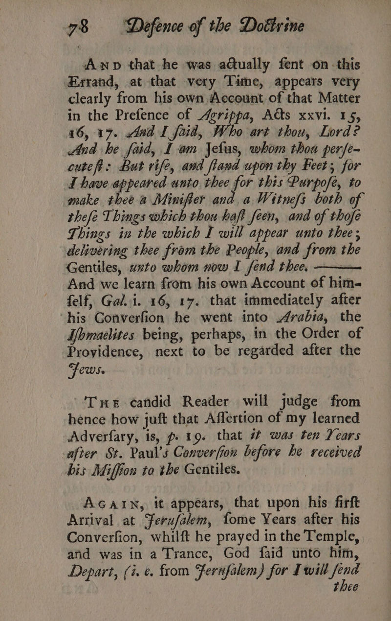 Awp that he was actually fent on this Exyand, at that very Tame, appears very clearly from his own Account of that Matter in the Prefence of Agrippa, Acts xxvi. 15, 16, 17. And I foid, Who art thou, Lord? And he faid, L am Jelus, whom thoa perfe- cutefi: But rife, and fland upon thy Feet; for I have appeared unto thee for this Purpofe, to make thee a Minifier and a Witnefs both of thefe Things which thou haft feen, and of thofe — Things in the which I will appear unto thee ; delivering thee from the People, and from the Gentiles, axto whom now I fend thee. — And we learn from his own Account of him- felf, Gal. i. 16, 17. that immediately after ‘his Gonverfion he went into rabia, the Hbmaelites being, perhaps, in the Order of Proyidence, next to be regarded after the Fews. “Tus candid Reader will judge from hence how juft that Affertion of my learned Adverfary, is, p» 19. that # was ten Years after St. Paul’s Converfion before he received bis Miffion to the Gentiles. AGAIN, it appears, that upon his firft Arrival at ferufalem, tome Years after his Converfion, whilft he prayed inthe Temple, and was in a Trance, God faid unto him, Depart, (i. ¢ from “fernfalem) for Iwill fend thee