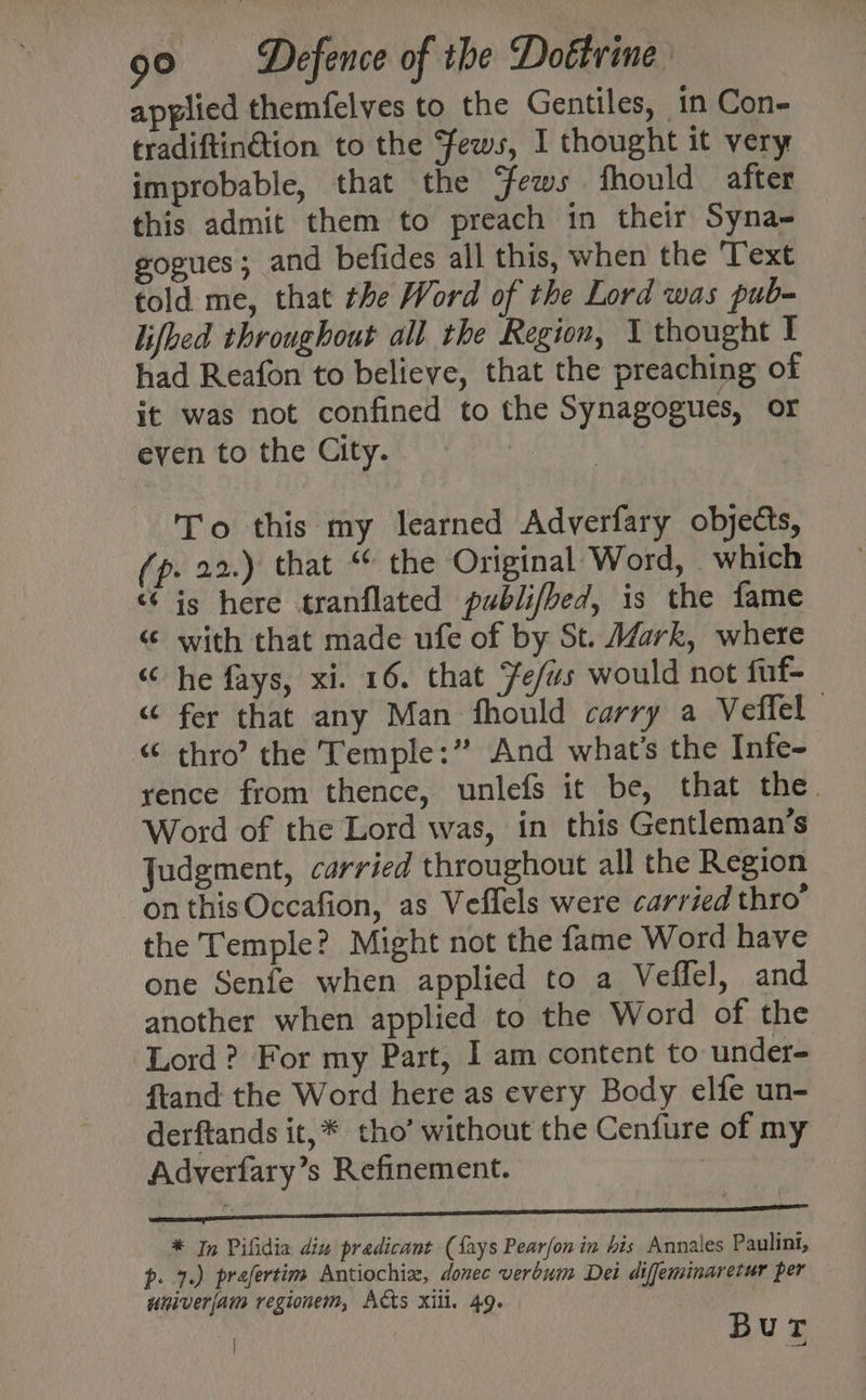 applied themfelves to the Gentiles, in Con- tradiftinétion to the Fews, I thought it very improbable, that the ‘fews fhould after this admit them to preach in their Syna- gogues; and befides all this, when the Text told me, that the Word of the Lord was pub- lifbed throughout all the Region, 1 thought I had Reafon to believe, that the preaching of it was not confined to the Synagogues, or even to the City. To this my learned Adverfary objects, (p. 22.) that “ the Original Word, which “6 ig here tranflated publifbed, is the fame “ with that made ufe of by St. Mark, where “ he fays, xi. 16. that Fe/us would not fuf- “ fer that any Man fhould carry a Veffel “ thro”? the Temple:” And what's the Infe- rence from thence, unlefs it be, that the. Word of the Lord was, in this Gentleman’s Judgment, carried throughout all the Region on thisOccafion, as Veffels were carried thro” the Temple? Might not the fame Word have one Senfe when applied to a Veffel, and another when applied to the Word of the Lord ? For my Part, I am content to under- ftand the Word here as every Body elfe un- derftands it,* tho’ without the Cenfure of my Adverfary’s Refinement. * In Pifidia din pradicant (fays Pear/on in his Annales Paulint, p. 7.) prafertim Antiochiz, donec verbum Dei diffeminaretur per univerjam regionem, Acts xill. 49. 4 Bur
